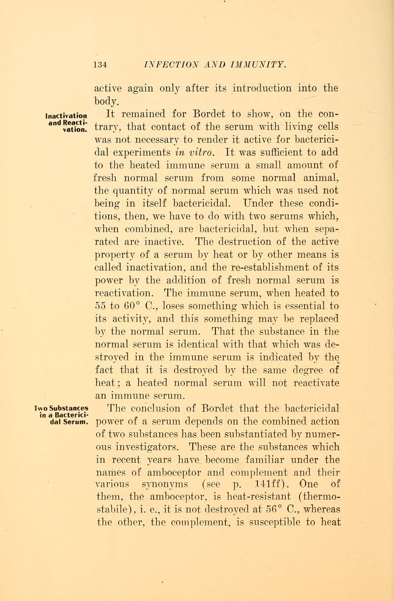 active again only after its introduction into the body. inactivation It remained for Bordet to show, on the con- ovation! trary, that contact of the serum with living cells was not necessary to render it active for bacterici- dal experiments in vitro. It was sufficient to add to the heated immune serum a small amount of fresh normal serum from some normal animal, the quantity of normal serum which was used not being in itself bactericidal. Under these condi- tions, then, we have to do with two serums which, when combined, are bactericidal, but when sepa- rated are inactive. The destruction of the active property of a serum by heat or by other means is called inactivation, and the re-establishment of its power by the addition of fresh normal serum is reactivation. The immune serum, when heated to 55 to 60° C, loses something which is essential to its activity, and this something may be replaced by the normal serum. That the substance in the normal serum is identical with that which was de- stroyed in the immune serum is indicated by the fact that it is destroyed by the same degree of heat; a heated normal serum will not reactivate an immune serum. Two Substances The conclusion of Bordet that the bactericidal dai Serum, power of a serum depends on the combined action of two substances has been substantiated by numer- ous investigators. These are the substances which in recent years have become familiar under the names of amboceptor and complement and their various synonyms (see p. 141ff). One of them, the amboceptor, is heat-resistant (thermo- stabile), i. e., it is not destroyed at 56° C, whereas the other, the complement, is susceptible to heat