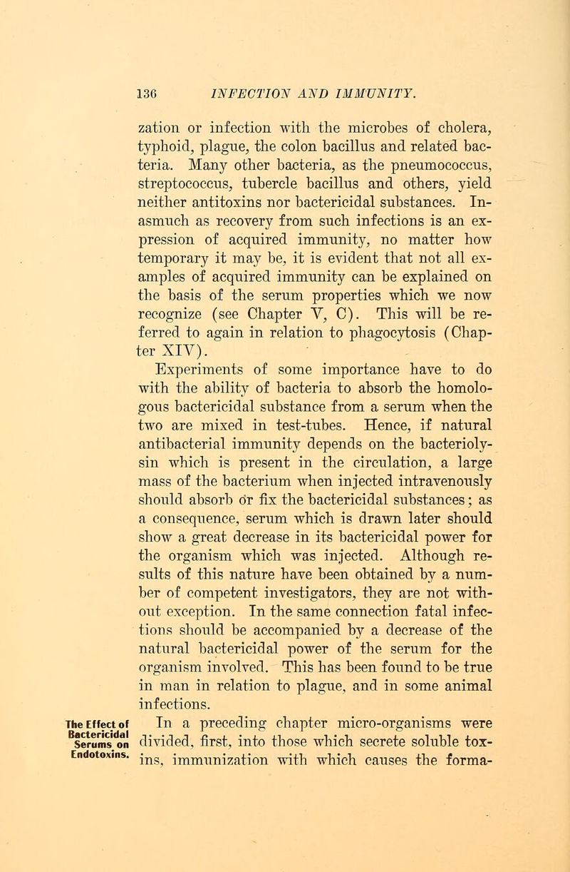 zation or infection with the microbes of cholera, typhoid, plague, the colon bacillus and related bac- teria. Many other bacteria, as the pneumococcus, streptococcus, tubercle bacillus and others, yield neither antitoxins nor bactericidal substances. In- asmuch as recovery from such infections is an ex- pression of acquired immunity, no matter how temporary it may be, it is evident that not all ex- amples of acquired immunity can be explained on the basis of the serum properties which we now recognize (see Chapter V, C). This will be re- ferred to again in relation to phagocytosis (Chap- ter XIV). Experiments of some importance have to do with the ability of bacteria to absorb the homolo- gous bactericidal substance from a serum when the two are mixed in test-tubes. Hence, if natural antibacterial immunity depends on the bacterioly- sin which is present in the circulation, a large mass of the bacterium when injected intravenously should absorb or fix the bactericidal substances; as a consequence, serum which is drawn later should show a great decrease in its bactericidal power for the organism which was injected. Although re- sults of this nature have been obtained by a num- ber of competent investigators, they are not with- out exception. In the same connection fatal infec- tions should be accompanied by a decrease of the natural bactericidal power of the serum for the organism involved. This has been found to be true in man in relation to plague, and in some animal infections. The Effect of In a preceding chapter micro-organisms were serums'on divided, first, into those which secrete soluble tox- Endotoxms. -^ jmnmnization with which causes the forma-