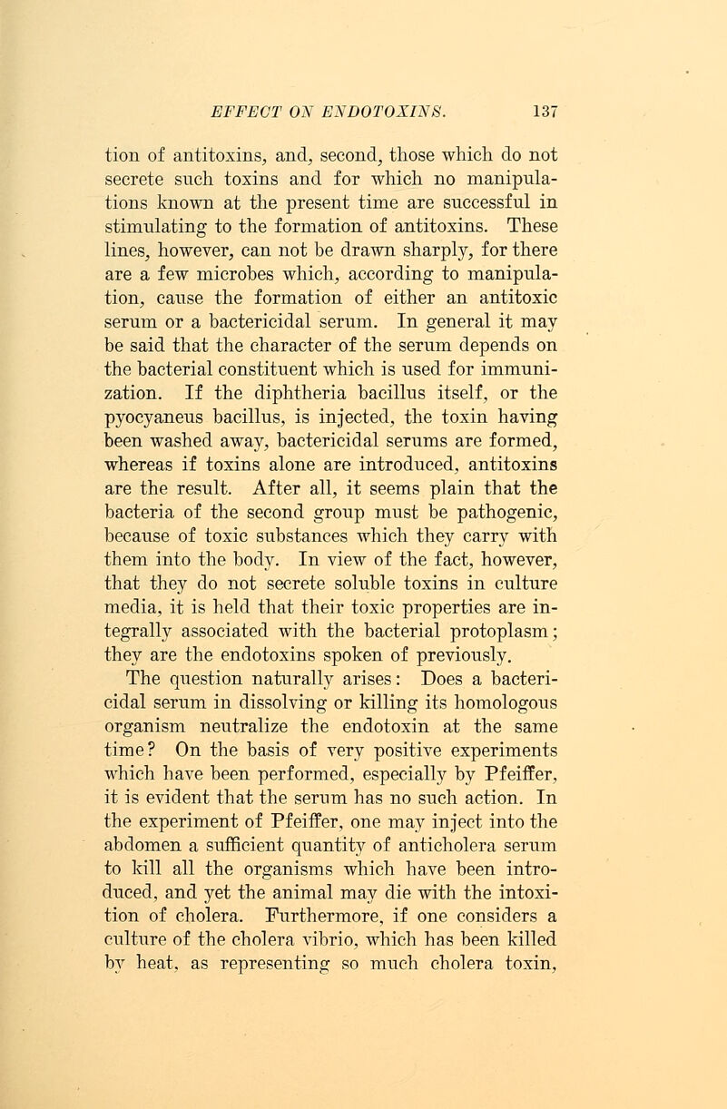 tion of antitoxins, and, second, those which do not secrete such toxins and for which no manipula- tions known at the present time are successful in stimulating to the formation of antitoxins. These lines, however, can not be drawn sharply, for there are a few microbes which, according to manipula- tion, cause the formation of either an antitoxic serum or a bactericidal serum. In general it may be said that the character of the serum depends on the bacterial constituent which is used for immuni- zation. If the diphtheria bacillus itself, or the pyocyaneus bacillus, is injected, the toxin having been washed away, bactericidal serums are formed, whereas if toxins alone are introduced, antitoxins are the result. After all, it seems plain that the bacteria of the second group must be pathogenic, because of toxic substances which they carry with them into the body. In view of the fact, however, that they do not secrete soluble toxins in culture media, it is held that their toxic properties are in- tegrally associated with the bacterial protoplasm; they are the endotoxins spoken of previously. The question naturally arises: Does a bacteri- cidal serum in dissolving or killing its homologous organism neutralize the endotoxin at the same time? On the basis of very positive experiments which have been performed, especially by Pfeiffer, it is evident that the serum has no such action. In the experiment of Pfeiffer, one may inject into the abdomen a sufficient quantity of anticholera serum to kill all the organisms which have been intro- duced, and yet the animal may die with the intoxi- tion of cholera. Furthermore, if one considers a culture of the cholera vibrio, which has been killed by heat, as representing so much cholera toxin,