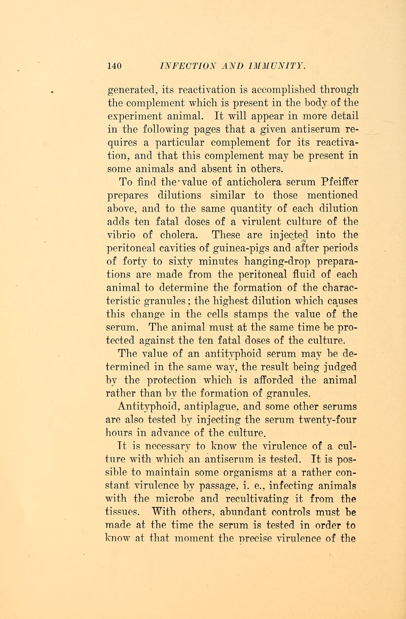 generated, its reactivation is accomplished through the complement which is present in the body of the experiment animal. It will appear in more detail in the following pages that a given antiserum re- quires a particular complement for its reactiva- tion, and that this complement may be present in some animals and absent in others. To find the'value of anticholera serum Pfeiffer prepares dilutions similar to those mentioned above, and to the same quantity of each dilution adds ten fatal doses of a virulent culture of the vibrio of cholera. These are injected into the peritoneal cavities of guinea-pigs and after periods of forty to sixty minutes hanging-drop prepara- tions are made from the peritoneal fluid of each animal to determine the formation of the charac- teristic granules; the highest dilution which causes this change in the cells stamps the value of the serum. The animal must at the same time be pro- tected against the ten fatal doses of the culture. The value of an antityphoid serum may be de- termined in the same way, the result being judged by the protection which is afforded the animal rather than by the formation of granules. Antityphoid, antiplague, and some other serums are also tested by injecting the serum twenty-four hours in advance of the culture. It is necessary to know the virulence of a cul- ture with which an antiserum is tested. It is pos- sible to maintain some organisms at a rather con- stant virulence by passage, i. e., infecting animals with the microbe and recultivating it from the tissues. With others, abundant controls must be made at the time the serum is tested in order to know at that moment the nrecise virulence of the