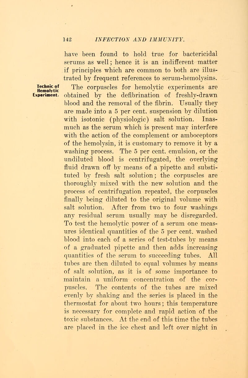 Technic of Hemolytic 142 INFECTION AND IMMUNITY. have been found to hold true for bactericidal serums as well; hence it is an indifferent matter if principles which are common to both are illus- trated by frequent references to serum-hemolysins. The corpuscles for hemolytic experiments are Experiment, obtained by the defibrination of freshly-drawn blood and the removal of the fibrin. Usually they are made into a 5 per cent, suspension by dilution with isotonic (physiologic) salt solution. Inas- much as the serum which is present may interfere with the action of the complement or amboceptors of the hemolysin, it is customary to remove it by a washing process. The 5 per cent, emulsion, or the undiluted blood is centrifugated, the overlying fluid drawn off by means of a pipette and substi- tuted by fresh salt solution; the corpuscles are thoroughly mixed with the new solution and the process of centrifugation repeated, the corpuscles finally being diluted to the original volume with salt solution. After from two to four washings any residual serum usually may be disregarded. To test the hemolytic power of a serum one meas- ures identical quantities of the 5 per cent, washed blood into each of a series of test-tubes by means of a graduated pipette and then adds increasing quantities of the serum to succeeding tubes. All tubes are then diluted to equal volumes by means of salt solution, as it is of some importance to maintain a uniform concentration of the cor- puscles. The contents of the tubes are mixed evenly by shaking and the series is placed in the thermostat for about two hours; this temperature is necessary for complete and rapid action of the toxic substances. At the end of this time the tubes are placed in the ice chest and left over night in