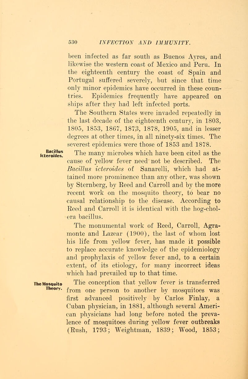 Bacillus fcteroides. 530 INFECTION AND IMMUNITY. been infected as far south as Buenos Ayres, and likewise the western coast of Mexico and Peru. In the eighteenth century the coast of Spain and Portugal suffered severely, but since that time only minor epidemics have occurred in these coun- tries. Epidemics frequently have appeared on ships after they had left infected ports. The Southern States were invaded repeatedly in the last decade of the eighteenth century, in 1803, 1805, 1853, 1867, 1873, 1878, 1905, and in lesser degrees at other times, in all ninety-six times. The severest epidemics were those of 1853 and 1878. The many microbes which have been cited as the cause of yellow fever need not be described. The Bacillus icteroides of Sanarelli, which had at- tained more prominence than any other, was shown by Sternberg, by Eeed and Carroll and by the more recent work on the mosquito theory, to bear no causal relationship to the disease. According to Eeed and Carroll it is identical with the hog-chol- era bacillus. The monumental work of Eeed, Carroll, Agra- monte and Lazear (1900), the last of whom lost his life from yellow fever, has made it possible to replace accurate knowledge of the epidemiology and prophylaxis of yellow fever and, to a certain extent, of its etiology, for many incorrect ideas which had prevailed up to that time. The conception that yellow fever is transferred Theory. from one person to another by mosquitoes was first advanced positively by Carlos Finlay, a Cuban physician, in 1881, although several Ameri- can physicians had long before noted the preva- lence of mosquitoes during yellow fever outbreaks (Rush, 1793; Weightman, 1839; Wood, 1853; The Mosquito
