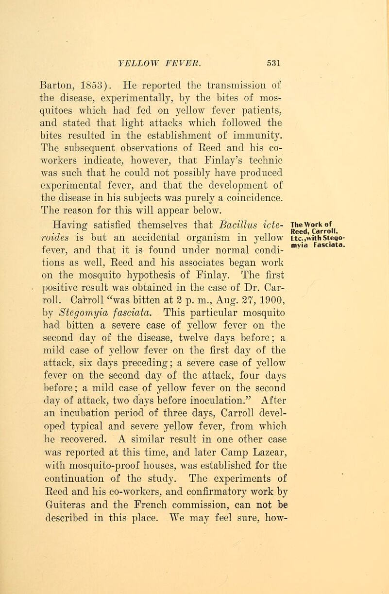 Barton, 1853). He reported the transmission of the disease, experimentally, by the bites of mos- quitoes which had fed on yellow fever patients, and stated that light attacks which followed the bites resulted in the establishment of immunity. The subsequent observations of Eeed and his co- workers indicate, however, that Finlay's technic was such that he could not possibly have produced experimental fever, and that the development of the disease in his subjects was purely a coincidence. The reason for this will appear below. Having satisfied themselves that Bacillus icte- The work of roides is but an accidental organism in yellow Etc.,withstegV p iiiL-i.-j?i i i t myia Fasciata. fever, and that it is found under normal condi- tions as well, Reed and his associates began work on the mosquito hypothesis of Finlay. The first positive result was obtained in the case of Dr. Car- roll. Carroll was bitten at 2 p. m., Aug. 27, 1900, by Stcgomyia fasciata. This particular mosquito had bitten a severe case of yellow fever on the second day of the disease, twelve days before; a mild case of yellow fever on the first day of the attack, six days preceding; a severe case of yellow fever on the second day of the attack, four days before; a mild case of yellow fever on the second day of attack, two days before inoculation. After an incubation period of three days, Carroll devel- oped typical and severe yellow fever, from which he recovered. A similar result in one other case was reported at this time, and later Camp Lazear, with mosquito-proof houses, was established for the continuation of the study. The experiments of Eeed and his co-workers, and confirmatory work by Guiteras and the French commission, can not be described in this place. We may feel sure, how-