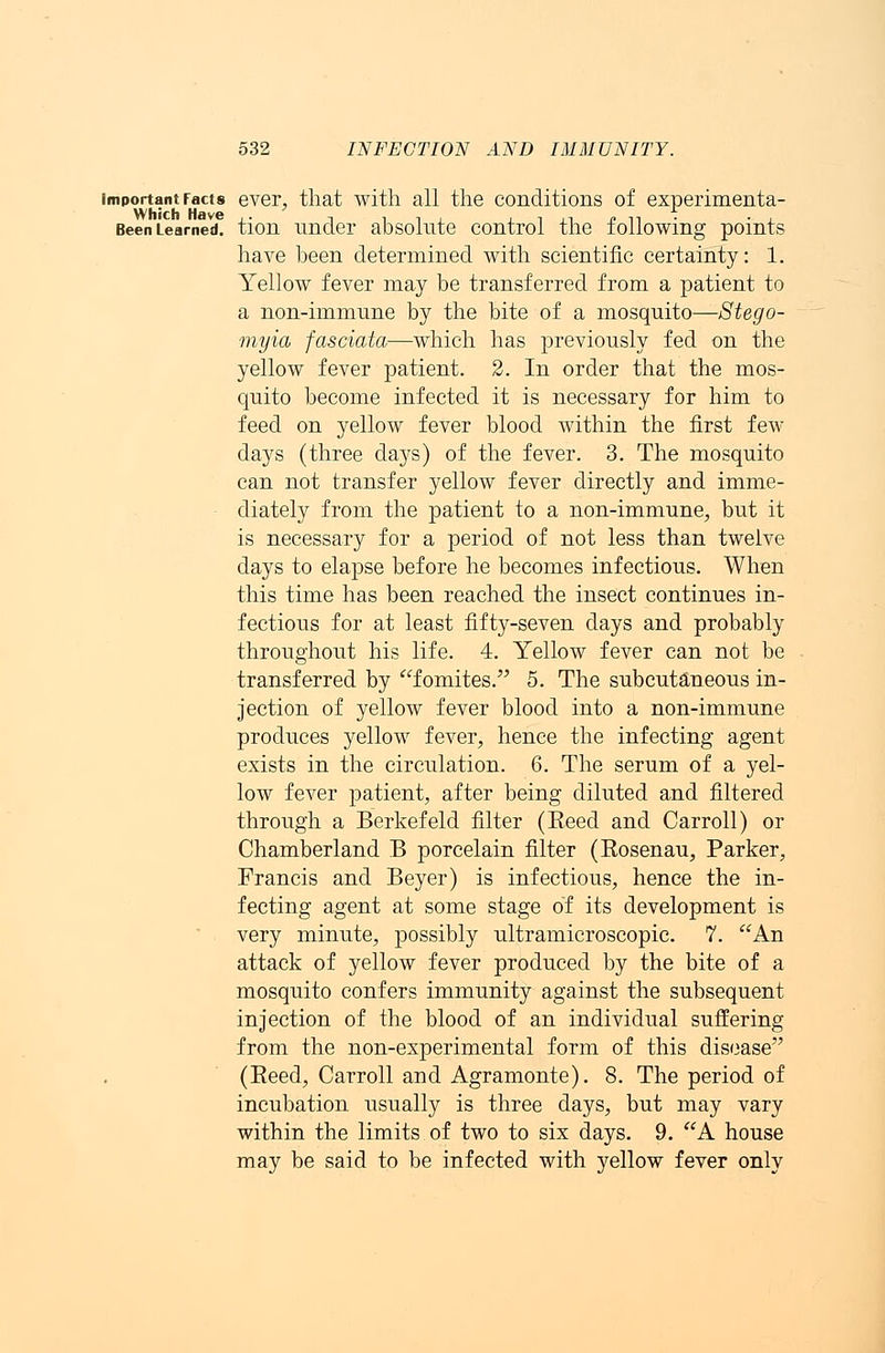 important Facts ever, that with all the conditions of experimenta- Been Learned, tion under absolute control the following points have been determined with scientific certainty: 1. Yellow fever may be transferred from a patient to a non-immune by the bite of a mosquito—Stego- myia fasciata—which has previously fed on the yellow fever patient. 2. In order that the mos- quito become infected it is necessary for him to feed on yellow fever blood within the first few days (three days) of the fever. 3. The mosquito can not transfer yellow fever directly and imme- diately from the patient to a non-immune, but it is necessary for a period of not less than twelve days to elapse before he becomes infectious. When this time has been reached the insect continues in- fectious for at least fifty-seven days and probably throughout his life. 4. Yellow fever can not be transferred by fomites. 5. The subcutaneous in- jection of yellow fever blood into a non-immune produces yellow fever, hence the infecting agent exists in the circulation. 6. The serum of a yel- low fever patient, after being diluted and filtered through a Berkefeld filter (Eeed and Carroll) or Chamberland B porcelain filter (Rosenau, Parker, Francis and Beyer) is infectious, hence the in- fecting agent at some stage of its development is very minute, possibly ultramicroscopic. 7. An attack of yellow fever produced by the bite of a mosquito confers immunity against the subsequent injection of the blood of an individual suffering from the non-experimental form of this disease (Eeed, Carroll and Agramonte). 8. The period of incubation usually is three days, but may vary within the limits of two to six days. 9. A house may be said to be infected with yellow fever only
