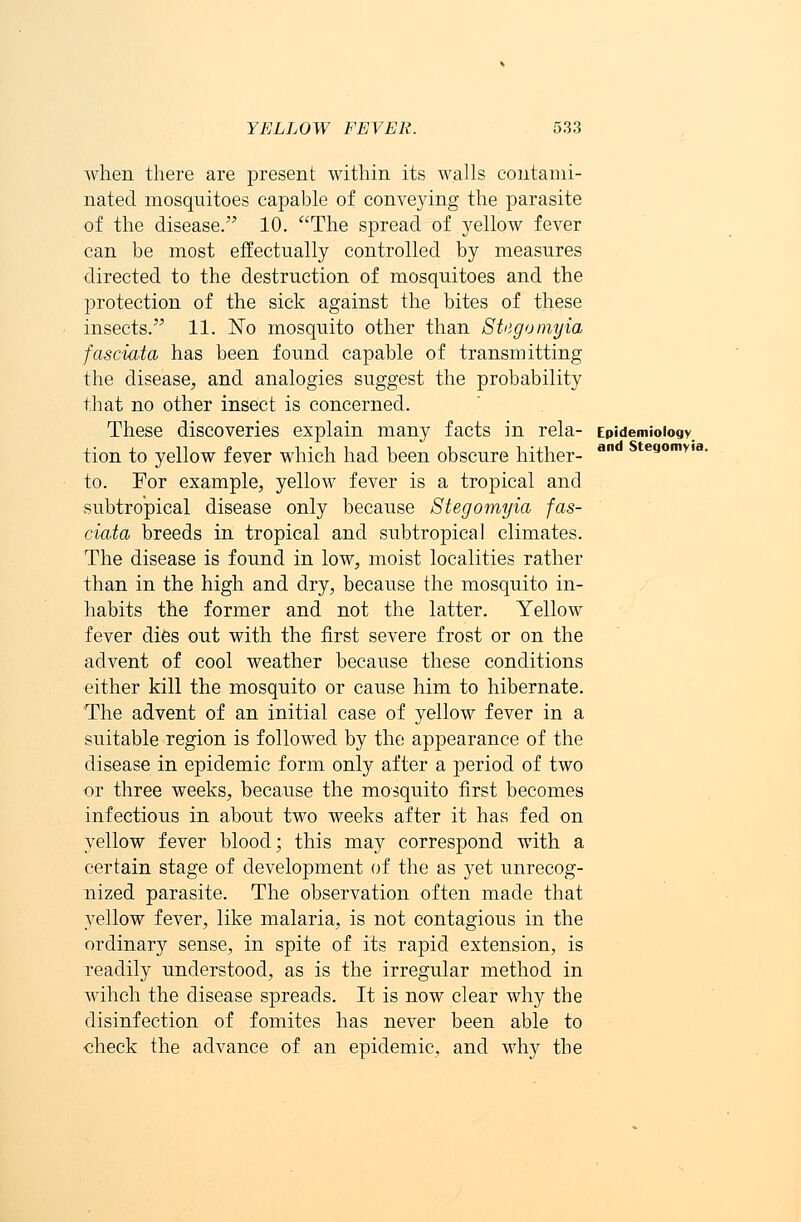 and Stegomyia. when there are present within its walls contami- nated mosquitoes capable of conveying the parasite of the disease. 10. The spread of yellow fever can be most effectually controlled by measures directed to the destruction of mosquitoes and the protection of the sick against the bites of these insects. 11. No mosquito other than SUgomyia fasciata has been found capable of transmitting the disease, and analogies suggest the probability that no other insect is concerned. These discoveries explain many facts in rela- Epidemiology, tion to yellow fever which had been obscure hither- to. For example, yellow fever is a tropical and subtropical disease only because Stegomyia fas- ciata breeds in tropical and subtropical climates. The disease is found in low, moist localities rather than in the high and dry, because the mosquito in- habits the former and not the latter. Yellow fever dies out with the first severe frost or on the advent of cool weather because these conditions either kill the mosquito or cause him to hibernate. The advent of an initial case of yellow fever in a suitable region is followed by the appearance of the disease in epidemic form only after a period of two or three weeks, because the mosquito first becomes infectious in about two weeks after it has fed on yellow fever blood; this may correspond with a certain stage of development of the as yet unrecog- nized parasite. The observation often made that yellow fever, like malaria, is not contagious in the ordinary sense, in spite of its rapid extension, is readily understood, as is the irregular method in wihch the disease spreads. It is now clear why the disinfection of fomites has never been able to check the advance of an epidemic, and why the