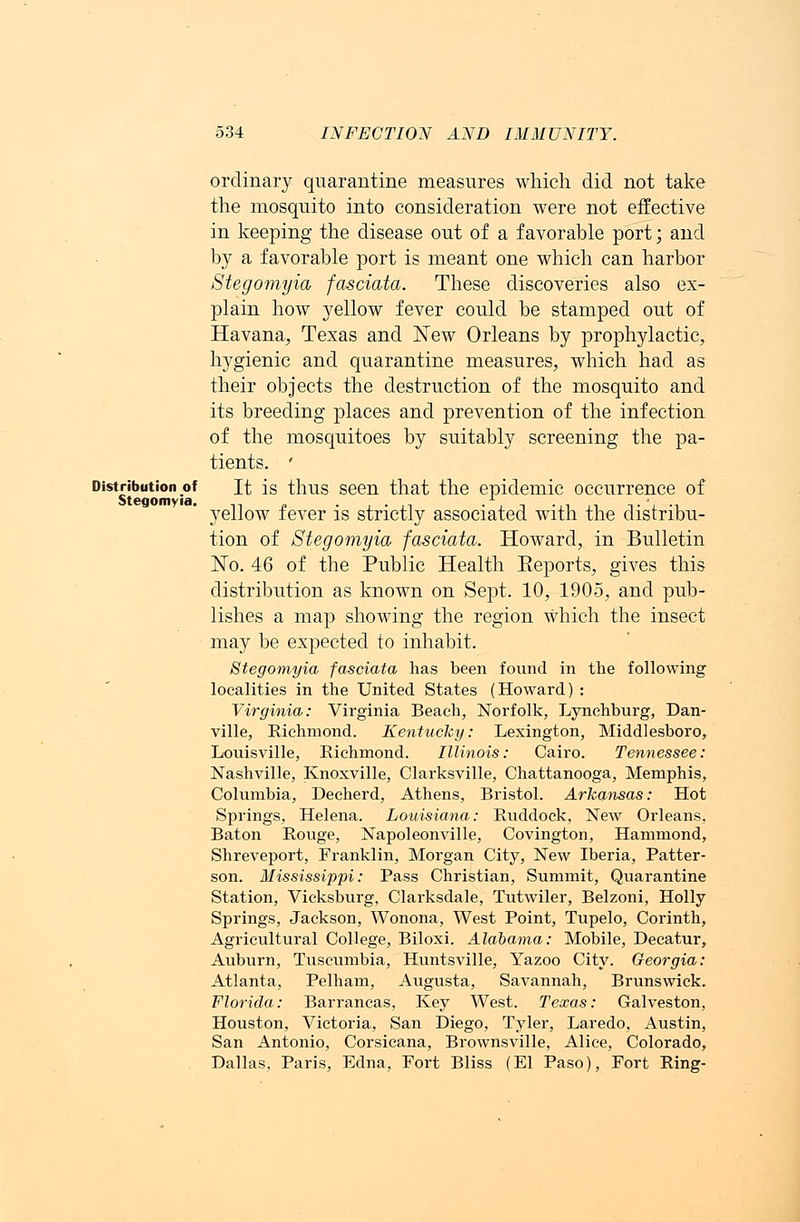 Distribution of St ego m via. 534 INFECTION AND IMMUNITY. ordinary quarantine measures which did not take the mosqnito into consideration were not effective in keeping the disease out of a favorable port; and by a favorable port is meant one which can harbor Stegomyia fasciata. These discoveries also ex- plain how yellow fever could be stamped out of Havana, Texas and New Orleans by prophylactic, hygienic and quarantine measures, which had as their objects the destruction of the mosquito and its breeding places and prevention of the infection of the mosquitoes by suitably screening the pa- tients. ' It is thus seen that the epidemic occurrence of yellow fever is strictly associated with the distribu- tion of Stegomyia fasciata. Howard, in Bulletin No. 46 of the Public Health Eeports, gives this distribution as known on Sept. 10, 1905, and pub- lishes a map showing the region which the insect may be expected to inhabit. Stegomyia fasciata has been found in the following localities in the United States (Howard) : Virginia: Virginia Beach, Norfolk, Lynchburg, Dan- ville, Richmond. Kentucky: Lexington, Middlesboro, Louisville, Richmond. Illinois: Cairo. Tennessee: Nashville, Knoxville, Clarksville, Chattanooga, Memphis, Columbia, Decherd, Athens, Bristol. Arkansas: Hot Springs, Helena. Louisiana: Ruddock, New Orleans, Baton Rouge, Napoleonville, Covington, Hammond, Shreveport, Franklin, Morgan City, New Iberia, Patter- son. Mississippi: Pass Christian, Summit, Quarantine Station, Vicksburg, Clarksdale, Tutwiler, Belzoni, Holly Springs, Jackson, Wonona, West Point, Tupelo, Corinth, Agricultural College, Biloxi. Alabama: Mobile, Decatur, Auburn, Tuscumbia, Huntsville, Yazoo City. Georgia: Atlanta, Pelham, Augusta, Savannah, Brunswick. Florida: Barrancas, Key West. Texas: Galveston, Houston, Victoria, San Diego, Tyler, Laredo, Austin, San Antonio, Corsicana, Brownsville, Alice, Colorado, Dallas, Paris, Edna, Fort Bliss (El Paso), Fort Ring-