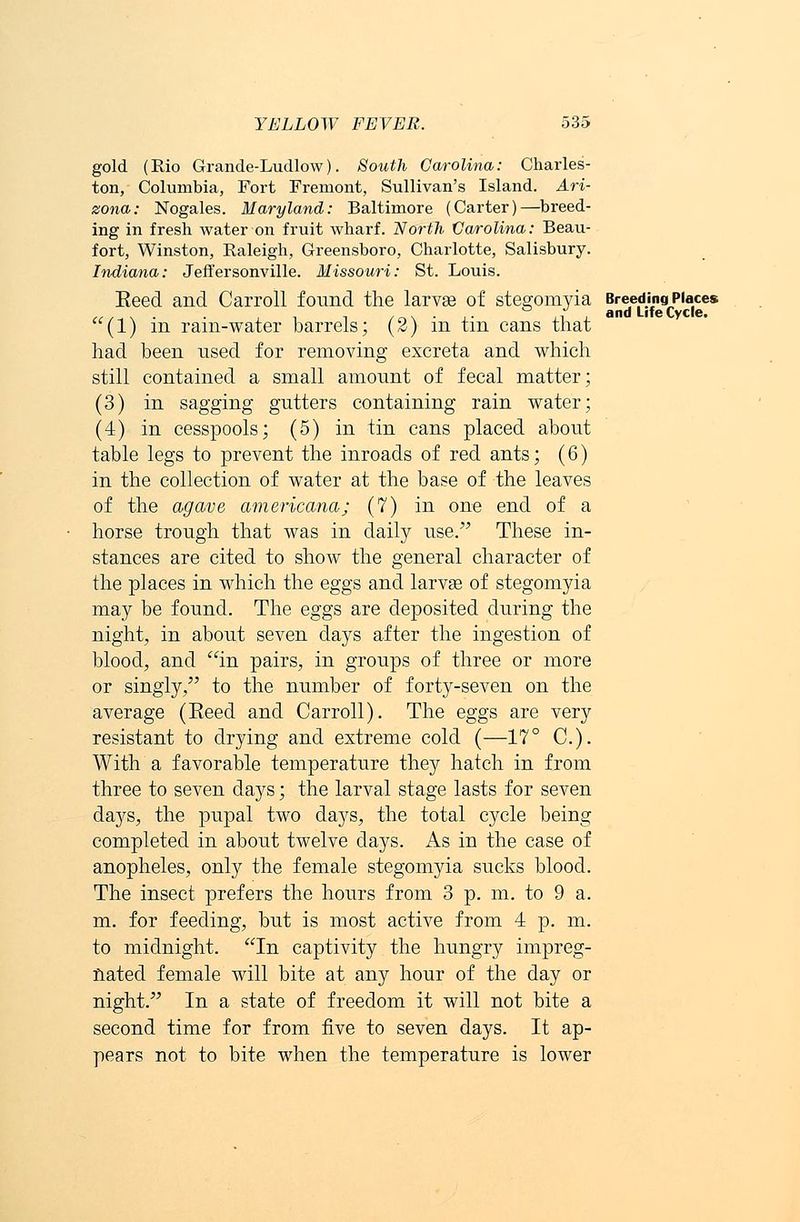 gold. (Rio Grande-Ludlow). South Carolina: Charles- ton, Columbia, Fort Fremont, Sullivan's Island. Ari- zona: Nogales. Maryland: Baltimore (Carter)—breed- ing in fresh water on fruit wharf. North Carolina: Beau- fort, Winston, Raleigh, Greensboro, Charlotte, Salisbury. Indiana: Jeffersonville. Missouri: St. Louis. Eeed and Carroll found the larvae of stegomyia Breeding Places (1) in rain-water barrels; (2) in tin cans that had been used for removing excreta and which still contained a small amount of fecal matter; (3) in sagging gutters containing rain water; (4) in cesspools; (5) in tin cans placed about table legs to prevent the inroads of red ants; (6) in the collection of water at the base of the leaves of the agave americana; (7) in one end of a horse trough that was in daily use. These in- stances are cited to show the general character of the places in which the eggs and larvae of stegomyia may be found. The eggs are deposited during the night, in about seven days after the ingestion of blood, and in pairs, in groups of three or more or singly, to the number of forty-seven on the average (Eeed and Carroll). The eggs are very resistant to drying and extreme cold (—17° C). With a favorable temperature they hatch in from three to seven days; the larval stage lasts for seven days, the pupal two days, the total cycle being completed in about twelve days. As in the case of anopheles, only the female stegomyia sucks blood. The insect prefers the hours from 3 p. m. to 9 a. m. for feeding, but is most active from 4 p. m. to midnight. In captivity the hungry impreg- nated female will bite at any hour of the day or night. In a state of freedom it will not bite a second time for from five to seven days. It ap- pears not to bite when the temperature is lower