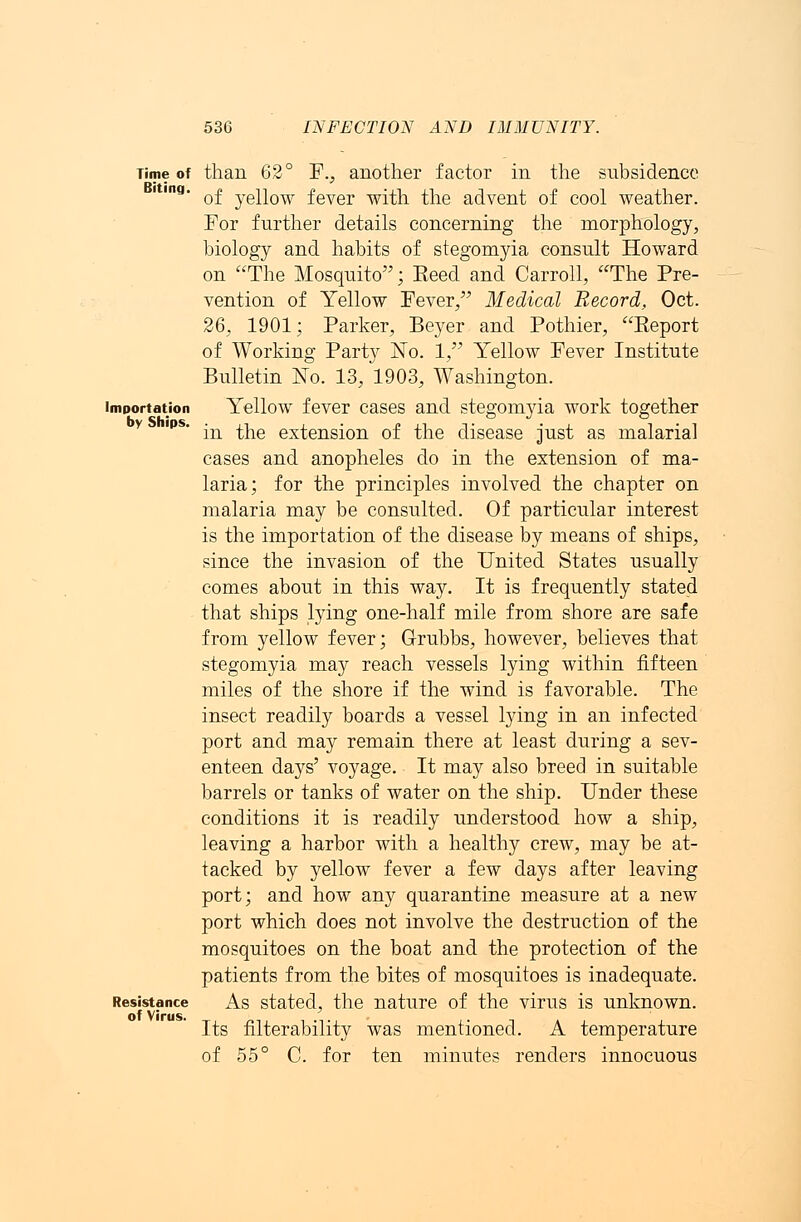 Time of than 62° F., another factor in the subsidence 'Ina' of yellow fever with the advent of cool weather. For further details concerning the morphology, biology and habits of stegomyia consult Howard on The Mosquito; Eeed and Carroll, The Pre- vention of Yellow Fever/' Medical Record, Oct. 26, 1901; Parker, Beyer and Pothier, Eeport of Working Party No. 1, Yellow Fever Institute Bulletin No. 13, 1903, Washington. importation Yellow fever cases and stegomyia work together v rps in the extension of the disease just as malarial cases and anopheles do in the extension of ma- laria; for the principles involved the chapter on malaria may be consulted. Of particular interest is the importation of the disease by means of ships, since the invasion of the United States usually comes about in this way. It is frequently stated that ships lying one-half mile from shore are safe from yellow fever; G-rubbs, however, believes that stegomyia may reach vessels lying within fifteen miles of the shore if the wind is favorable. The insect readily boards a vessel lying in an infected port and may remain there at least during a sev- enteen days' voyage. It may also breed in suitable barrels or tanks of water on the ship. Under these conditions it is readily understood how a ship, leaving a harbor with a healthy crew, may be at- tacked by yellow fever a few days after leaving port; and how any quarantine measure at a new port which does not involve the destruction of the mosquitoes on the boat and the protection of the patients from the bites of mosquitoes is inadequate. Resistance As stated, the nature of the virus is unknown. Its filterability was mentioned. A temperature of 55° C. for ten minutes renders innocuous