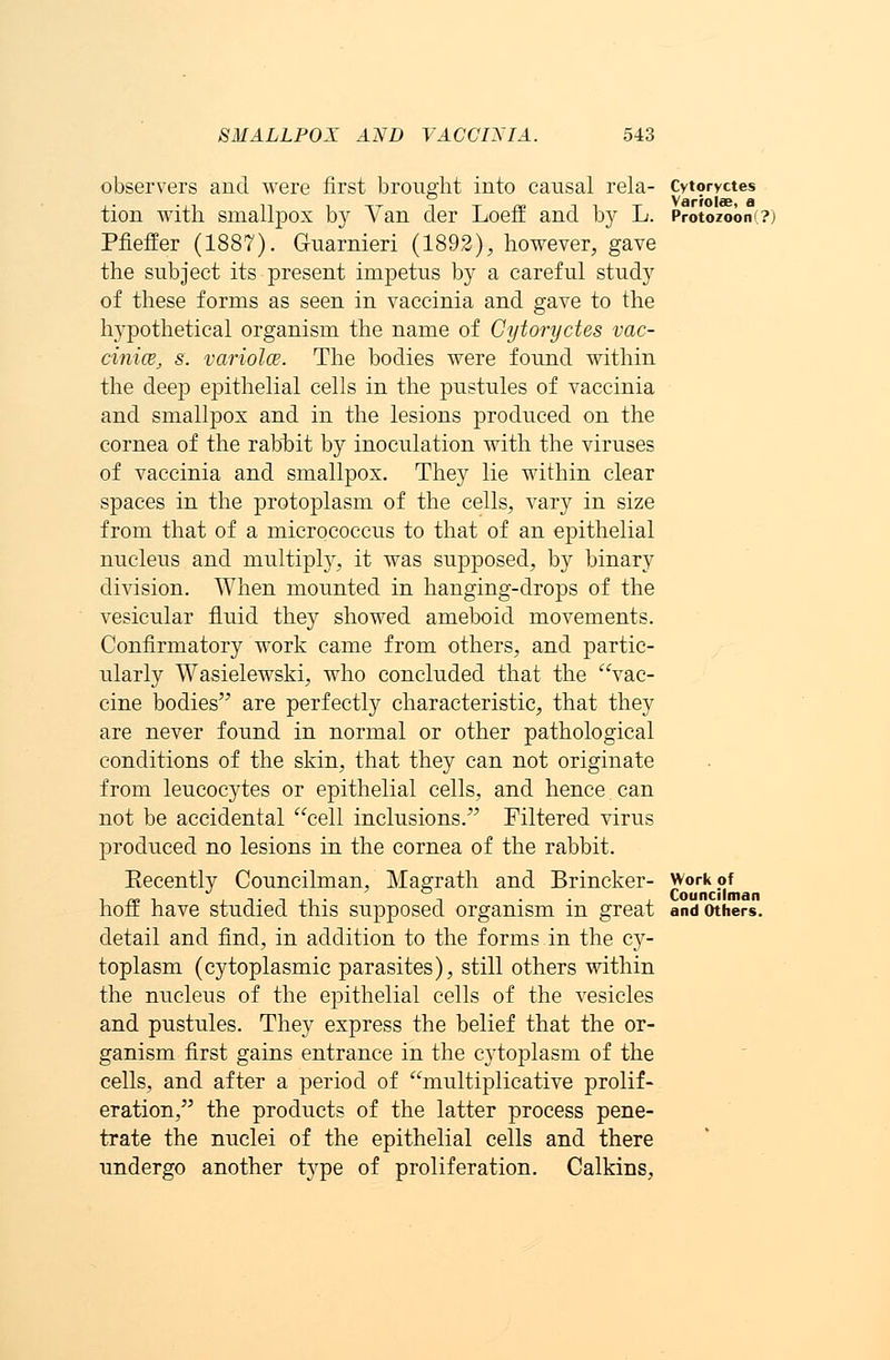 observers and were first brought into causal rela- Cytoryctes tion with smallpox by Van der LoefE and by L. Protozoon ?j Pfieffer (1887). Guarnieri (1892), however, gave the subject its present impetus by a careful study of these forms as seen in vaccinia and gave to the hypothetical organism the name of Cytoryctes vac- cinia, s. varieties. The bodies were found within the deep epithelial cells in the pustules of vaccinia and smallpox and in the lesions produced on the cornea of the rabbit by inoculation with the viruses of vaccinia and smallpox. They lie within clear spaces in the protoplasm of the cells, vary in size from that of a micrococcus to that of an epithelial nucleus and multiply, it was supposed, by binary division. When mounted in hanging-drops of the vesicular fluid they showed ameboid movements. Confirmatory work came from others, and partic- ularly Wasielewski, who concluded that the vac- cine bodies are perfectly characteristic, that they are never found in normal or other pathological conditions of the skin, that they can not originate from leucocytes or epithelial cells, and hence can not be accidental cell inclusions. Filtered virus produced no lesions in the cornea of the rabbit. Eecently Councilman, Magrath and Brincker- work of hoff have studied this supposed organism in great and others. detail and find, in addition to the forms in the cy- toplasm (cytoplasmic parasites), still others within the nucleus of the epithelial cells of the vesicles and pustules. They express the belief that the or- ganism first gains entrance in the cj'toplasm of the cells, and after a period of multiplicative prolif- eration, the products of the latter process pene- trate the nuclei of the epithelial cells and there undergo another type of proliferation. Calkins,