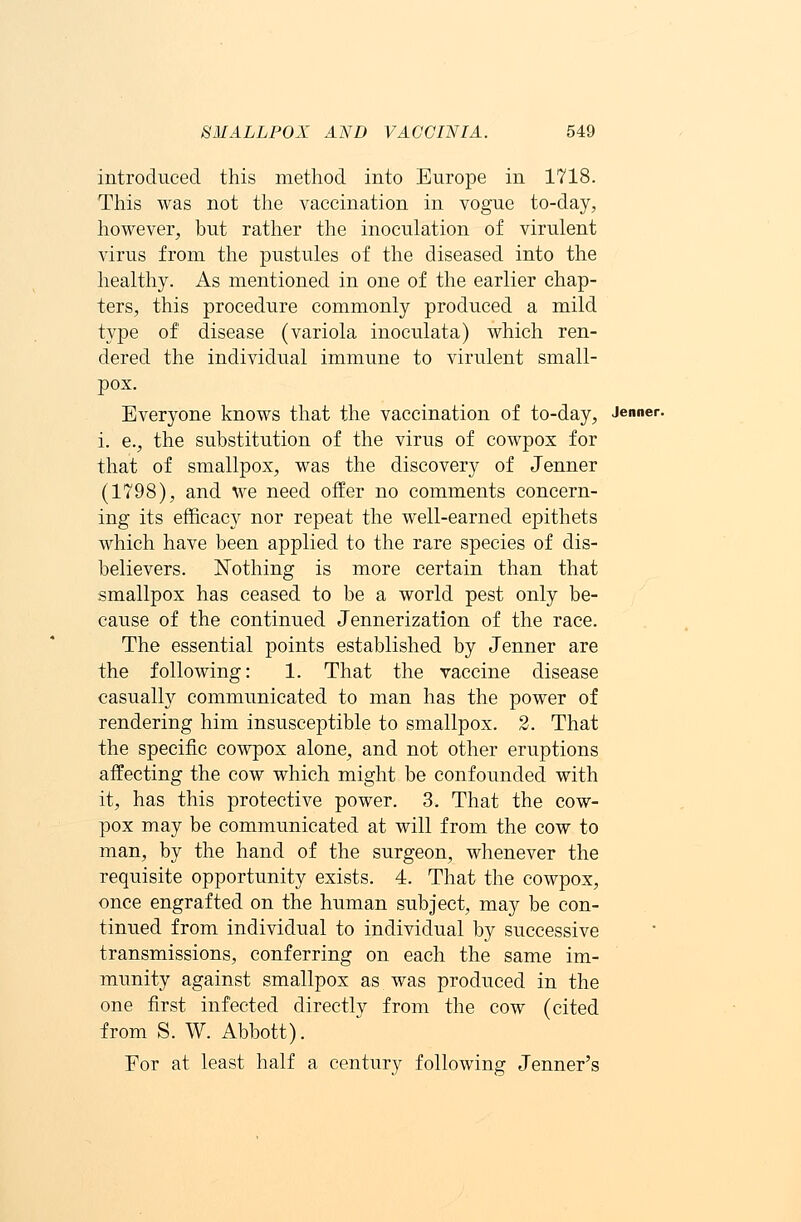 introduced this method into Europe in 1718. This was not the vaccination in vogue to-day, however, but rather the inoculation of virulent virus from the pustules of the diseased into the healthy. As mentioned in one of the earlier chap- ters, this procedure commonly produced a mild type of disease (variola inoculata) which ren- dered the individual immune to virulent small- pox. Everyone knows that the vaccination of to-day, Jenner. i. e., the substitution of the virus of cowpox for that of smallpox, was the discovery of Jenner (1798), and we need offer no comments concern- ing its efficacy nor repeat the well-earned epithets which have been applied to the rare species of dis- believers. Nothing is more certain than that smallpox has ceased to be a world pest only be- cause of the continued Jennerization of the race. The essential points established by Jenner are the following: 1. That the vaccine disease casually communicated to man has the power of rendering him insusceptible to smallpox. 2. That the specific cowpox alone, and not other eruptions affecting the cow which might be confounded with it, has this protective power. 3. That the cow- pox may be communicated at will from the cow to man, by the hand of the surgeon, whenever the requisite opportunity exists. 4. That the cowpox, once engrafted on the human subject, may be con- tinued from individual to individual by successive transmissions, conferring on each the same im- munity against smallpox as was produced in the one first infected directly from the cow (cited from S. W. Abbott). Eor at least half a century following Jenner's