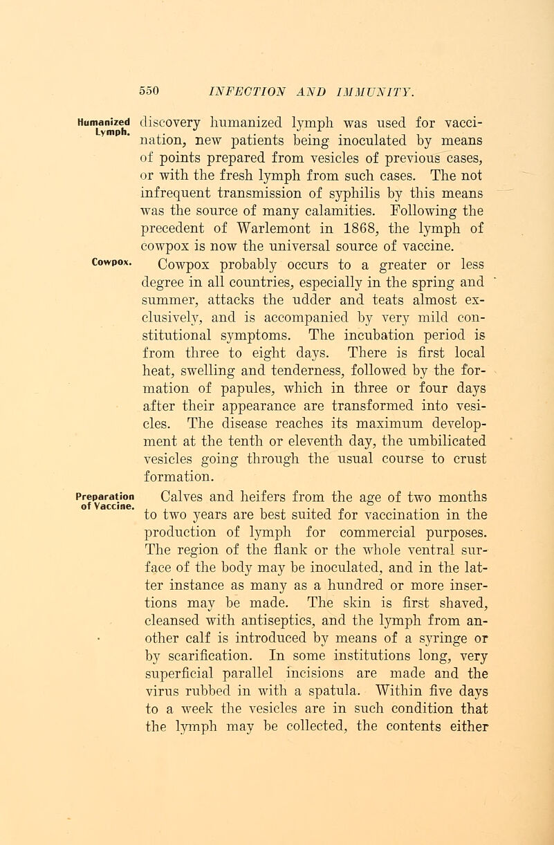 Humanized discovery humanized lymph was used for vacci- nation, new patients being inoculated by means of points prepared from vesicles of previous cases, or with the fresh lymph from such cases. The not infrequent transmission of syphilis by this means was the source of many calamities. Following the precedent of Warlemont in 1868, the lymph of cowpox is now the universal source of vaccine. Cowpox. Cowpox probably occurs to a greater or less degree in all countries, especially in the spring and summer, attacks the udder and teats almost ex- clusively, and is accompanied by very mild con- stitutional symptoms. The incubation period is from three to eight days. There is first local heat, swelling and tenderness, followed by the for- mation of papules, which in three or four days after their appearance are transformed into vesi- cles. The disease reaches its maximum develop- ment at the tenth or eleventh day, the umbilicated vesicles going through the usual course to crust formation. Preparation Calves and heifers from the age of two months to two years are best suited for vaccination in the production of lymph for commercial purposes. The region of the flank or the whole ventral sur- face of the body may be inoculated, and in the lat- ter instance as many as a hundred or more inser- tions may be made. The skin is first shaved, cleansed with antiseptics, and the lymph from an- other calf is introduced by means of a syringe or by scarification. In some institutions long, very superficial parallel incisions are made and the virus rubbed in with a spatula. Within five days to a week the vesicles are in such condition that the lymph may be collected, the contents either
