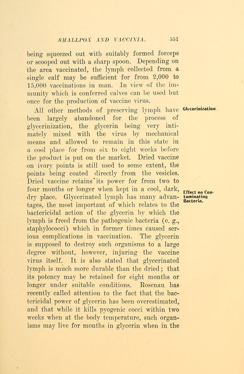 being squeezed out with suitably formed forceps or scooped out with a sharp spoon. Depending on the area vaccinated, the lymph collected from a single calf may be sufficient for from 2,000 to 15,000 vaccinations in man. In view of the im- munity which is conferred calves can be used but once for the production of vaccine virus. All other methods of preserving lymph have Giycerinizatioi been largely abandoned for the process of glycerinization, the glycerin being very inti- mately mixed with the virus by mechanical means and allowed to remain in this state in a cool place for from six to eight weeks before the product is put on the market. Dried vaccine on ivory points is still used to some extent, the points being coated directly from the vesicles. Dried vaccine retains'its power for from two to four months or longer when kept in a cool, dark, rt on Con dry place. Glycerinated lymph has many advan- taminating tages, the most important of which relates to the bactericidal action of the glycerin b}^ which the lymph is freed from the pathogenic bacteria (e. g., staphylococci) which in former times caused ser- ious complications in vaccination. The glycerin is supposed to destroy such organisms to a large degree without, however, injuring the vaccine virus itself. It is also stated that glycerinated lymph is much more durable than the dried; that its potency may be retained for eight months or longer under suitable conditions. Rosenau has recently called attention to the fact that the bac- tericidal power of glycerin has been overestimated, and that while it kills pyogenic cocci within two weeks when at the body temperature, such organ- isms may live for months in glycerin when in the