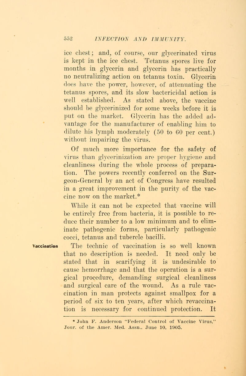 ice chest; and, of course, our glycerinated virus is kept in the ice chest. Tetanus spores live for months in glycerin and glycerin has practically no neutralizing action on tetanus toxin. Glycerin does have the power, however, of attenuating the tetanus spores, and its slow bactericidal action is well established. As stated above, the vaccine should be glycerinized for some weeks before it is put on the market. Glycerin has the added ad- vantage for the manufacturer of enabling him to dilute his lymph moderately (50 to 60 per cent.) without impairing the virus. Of much more importance for the safety of virus than glycerinization are proper hygiene and cleanliness during the whole process of prepara- tion. The powers recently conferred on the Sur- geon-General by an act of Congress have resulted in a great improvement in the purity of the vac- cine now on the market.* While it can not be expected that vaccine will be entirely free from bacteria, it is possible to re- duce their number to a low minimum and to elim- inate pathogenic forms, particularly pathogenic cocci, tetanus and tubercle bacilli. Vaccination The technic of vaccination is so well known that no description is needed. It need only be stated that in scarifying it is undesirable to cause hemorrhage and that the operation is a sur- gical procedure, demanding surgical cleanliness and surgical care of the wound. As a rule vac- cination in man protects against smallpox for a period of six to ten years, after which revaccina- tion is necessary for continued protection. It * John F. Anderson Federal Control of Vaccine Virus, Jour, of the Amer. Med. Assn., June 10, 1905.