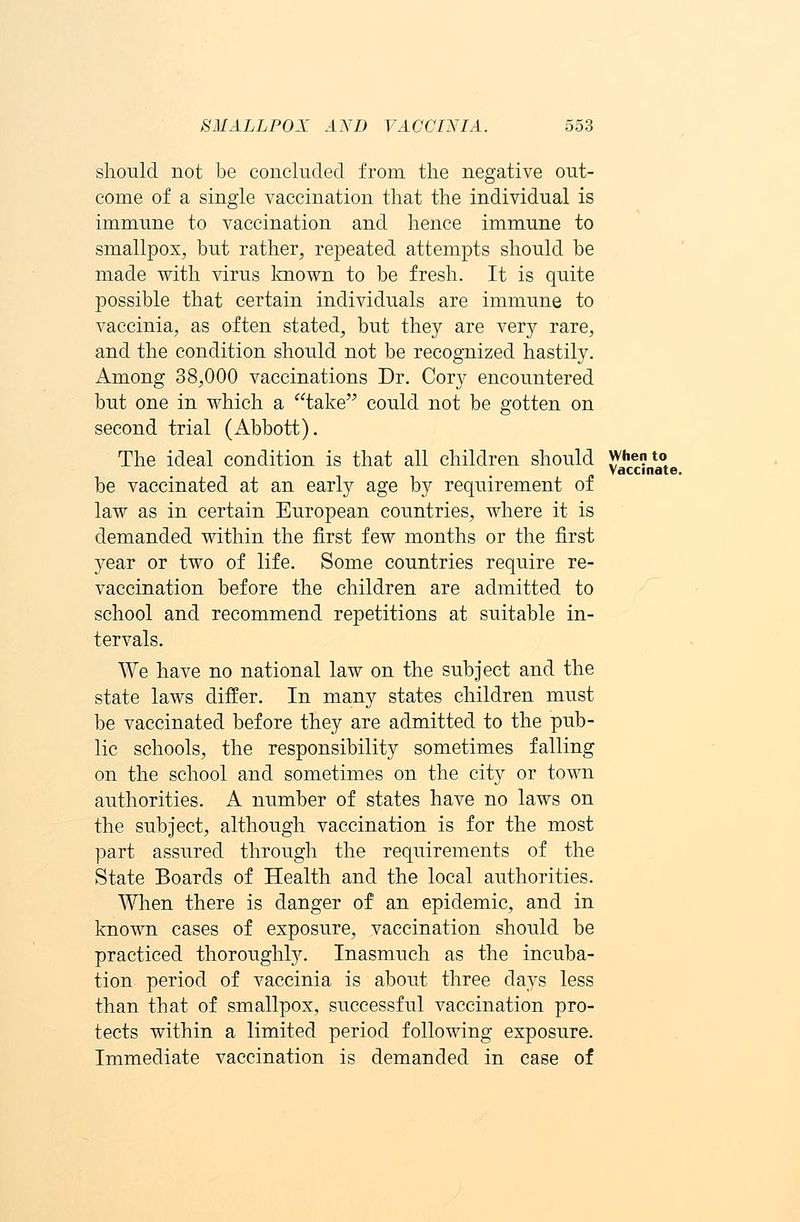 should not be concluded from the negative out- come of a single vaccination that the individual is immune to vaccination and hence immune to smallpox, but rather, repeated attempts should be made with virus known to be fresh. It is quite possible that certain individuals are immune to vaccinia, as often stated, but they are very rare, and the condition should not be recognized hastily. Among 38,000 vaccinations Dr. Cory encountered but one in which a take could not be gotten on second trial (Abbott). The ideal condition is that all children should when to Vaccinate. be vaccinated at an early age by requirement of law as in certain European countries, where it is demanded within the first few months or the first year or two of life. Some countries require re- vaccination before the children are admitted to school and recommend repetitions at suitable in- tervals. We have no national law on the subject and the state laws differ. In many states children must be vaccinated before they are admitted to the pub- lic schools, the responsibility sometimes falling on the school and sometimes on the city or town authorities. A number of states have no laws on the subject, although vaccination is for the most part assured through the requirements of the State Boards of Health and the local authorities. When there is danger of an epidemic, and in known cases of exposure, vaccination should be practiced thoroughly. Inasmuch as the incuba- tion period of vaccinia is about three days less than that of smallpox, successful vaccination pro- tects within a limited period following exposure. Immediate vaccination is demanded in case of