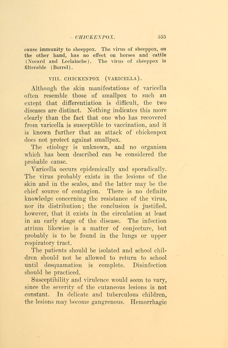 cause immunity to sheeppox. The virus of sheeppox, on the other hand, has no effect on horses and cattle (Xocard and Leclainche). The virus of sheeppox is filterable (Borrel). VIII. CHICKENPOX (VARICELLA). Although the skin manifestations of varicella often resemble those of smallpox to such an extent that differentiation is difficult, the two diseases are distinct. Nothing indicates this more clearly than the fact that one who has recovered from varicella is susceptible to vaccination, and it is known further that an attack of chickenpox does not protect against smallpox. The etiology is unknown, and no organism which has been described can be considered the probable cause. Varicella occurs epidemically and sporadically. The virus probably exists in the lesions of the skin and in the scales, and the latter may be the chief source of contagion. There is no definite knowledge concerning the resistance of the virus, nor its distribution; the conclusion is justified, however, that it exists in the circulation at least in an early stage of the disease. The infection atrium likewise is a matter of conjecture, but probably is to be found in the lungs or upper respiratory tract. The patients should be isolated and school chil- dren should not be allowed to return to school until desquamation is complete. Disinfection should be practiced. Susceptibility and virulence would seem to vary, since the severity of the cutaneous lesions is not constant. In delicate and tuberculous children, the lesions may become gangrenous. Hemorrhagic