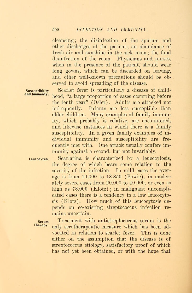 Susceptibility and Immunity. Leucocytes. Serum Therapy. cleansing; the disinfection of the sputum and other discharges of the patient; an abundance of fresh air and sunshine in the sick room; the final disinfection of the room. Physicians and nurses, when in the presence of the patient, should wear long gowns, which can be discarded on leaving, and other well-known precautions should be ob- served to avoid spreading of the disease. Scarlet fever is particularly a disease of child- hood, a large proportion of cases occurring before the tenth year (Osier). Adults are attacked not infrequently. Infants are less susceptible than older children. Many examples of family immun- ity, which probably is relative, are encountered, and likewise instances in which there is a family susceptibility. In a given family examples of in- dividual immunity and susceptibility are fre- quently met with. One attack usually confers im- munity against a second, but not invariably. Scarlatina is characterized by a leucocytosis, the degree of which bears some relation to the severity of the infection. In mild cases the aver- age is from 10,000 to 18,850 (Bowie), in moder- ately severe cases from 20,000 to 40,000, or even as high as 78,000 (Klotz) ; in malignant uncompli- cated cases there is a tendency to a low leucocyto- sis (Klotz). How much of this leucocytosis de- pends on co-existing streptococcus infection re- mains uncertain. Treatment with antistreptococcus serum is the only serotherapeutic measure which has been ad- vocated in relation to scarlet fever. This is done either on the assumption that the disease is of streptococcus etiology, satisfactory proof of which has not yet been obtained, or with the hope that
