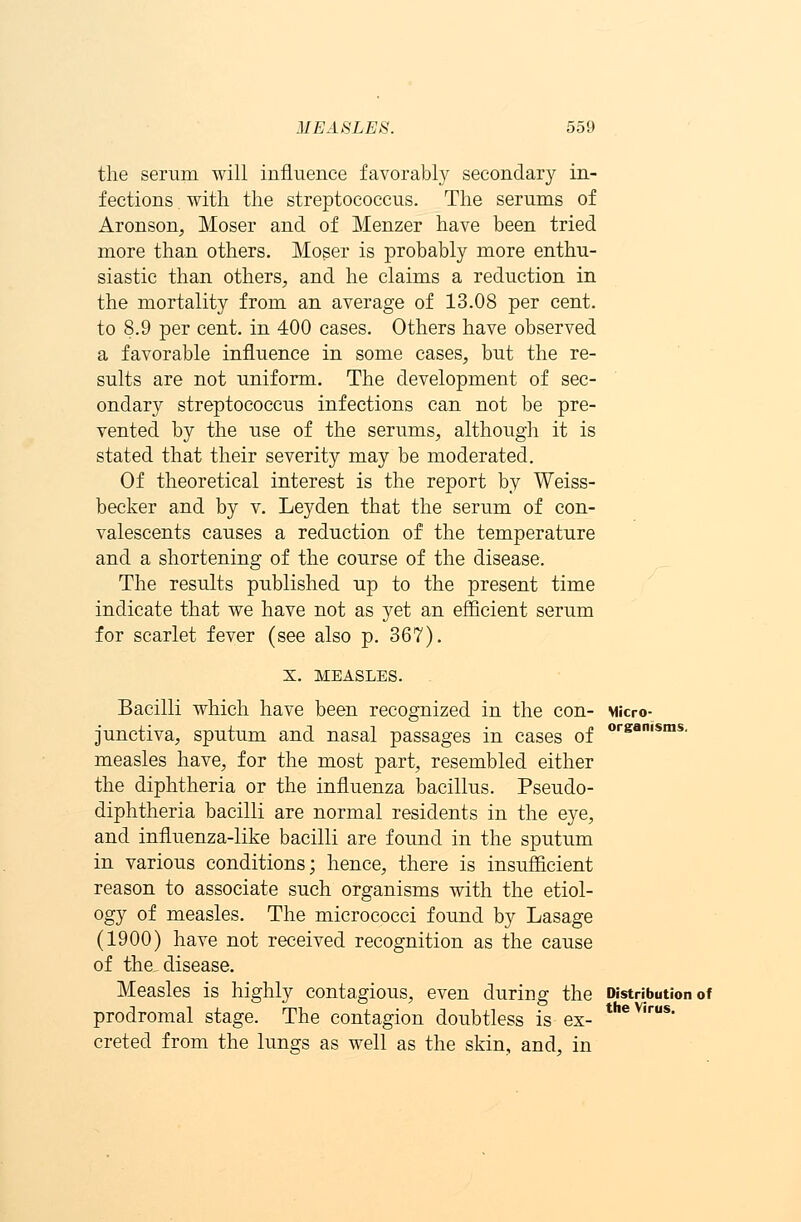 the serum will influence favorably secondary in- fections with the streptococcus. The serums of Aronson, Moser and of Menzer have been tried more than others. Moser is probably more enthu- siastic than others, and he claims a reduction in the mortality from an average of 13.08 per cent, to 8.9 per cent, in 400 cases. Others have observed a favorable influence in some cases, but the re- sults are not uniform. The development of sec- ondary streptococcus infections can not be pre- vented by the use of the serums, although it is stated that their severity may be moderated. Of theoretical interest is the report by Weiss- becker and by v. Leyden that the serum of con- valescents causes a reduction of the temperature and a shortening of the course of the disease. The results published up to the present time indicate that we have not as yet an efficient serum for scarlet fever (see also p. 367). X. MEASLES. Bacilli which have been recognized in the con- Micro- organisms. junctiva, sputum and nasal passages in cases of measles have, for the most part, resembled either the diphtheria or the influenza bacillus. Pseudo- diphtheria bacilli are normal residents in the eye, and influenza-like bacilli are found in the sputum in various conditions; hence, there is insufficient reason to associate such organisms with the etiol- ogy of measles. The micrococci found by Lasage (1900) have not received recognition as the cause of the, disease. Measles is highly contagious, even during the Distribution of prodromal stage. The contagion doubtless is ex- creted from the lungs as well as the skin, and, in the Virus.