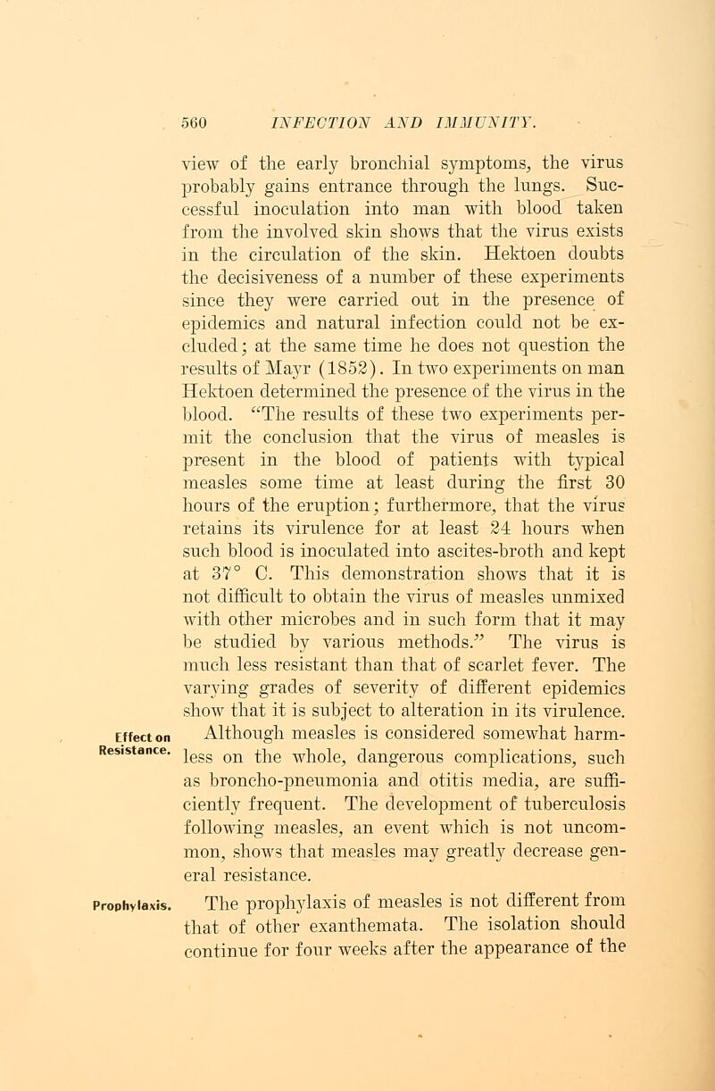Effect on Resistance. Prophylaxis. view of the early bronchial symptoms, the virus probably gains entrance through the lungs. Suc- cessful inoculation into man with blood taken from the involved skin shows that the virus exists in the circulation of the skin. Hektoen doubts the decisiveness of a number of these experiments since they were carried out in the presence of epidemics and natural infection could not be ex- cluded; at the same time he does not question the results of Mayr (1852). In two experiments on man Hektoen determined the presence of the virus in the blood. The results of these two experiments per- mit the conclusion that the virus of measles is present in the blood of patients with typical measles some time at least during the first 30 hours of the eruption; furthermore, that the virus retains its virulence for at least 24 hours when such blood is inoculated into ascites-broth and kept at 37° C. This demonstration shows that it is not difficult to obtain the virus of measles unmixed with other microbes and in such form that it may be studied by various methods. The virus is much less resistant than that of scarlet fever. The varying grades of severity of different epidemics show that it is subject to alteration in its virulence. Although measles is considered somewhat harm- less on the whole, dangerous complications, such as broncho-pneumonia and otitis media, are suffi- ciently frequent. The development of tuberculosis following measles, an event which is not uncom- mon, shows that measles may greatly decrease gen- eral resistance. The prophylaxis of measles is not different from that of other exanthemata. The isolation should continue for four weeks after the appearance of the