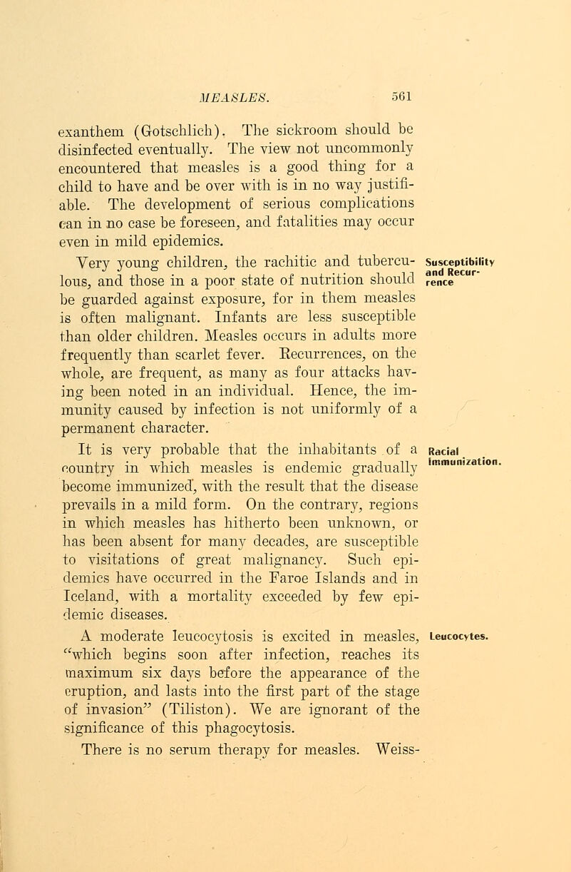 Susceptibility and Recur- rence exanthem (Gotschlich). The sickroom should be disinfected eventually. The view not uncommonly encountered that measles is a good thing for a child to have and be over with is in no way justifi- able. The development of serious complications can in no case be foreseen, and fatalities may occur even in mild epidemics. Very young children, the rachitic and tubercu- lous, and those in a poor state of nutrition should be guarded against exposure, for in them measles is often malignant. Infants are less susceptible than older children. Measles occurs in adults more frequently than scarlet fever. Eecurrences, on the whole, are frequent, as many as four attacks hav- ing been noted in an individual. Hence, the im- munity caused by infection is not uniformly of a permanent character. It is very probable that the inhabitants of a country in which measles is endemic gradually become immunized, with the result that the disease prevails in a mild form. On the contrary, regions in which measles has hitherto been unknown, or has been absent for many decades, are susceptible to visitations of great malignancy. Such epi- demics have occurred in the Faroe Islands and in Iceland, with a mortality exceeded by few epi- demic diseases. A moderate leucocytosis is excited in measles, Leucocytes which begins soon after infection, reaches its maximum six days before the appearance of the eruption, and lasts into the first part of the stage of invasion (Tiliston). We are ignorant of the significance of this phagocytosis. There is no serum therapy for measles. Weiss- Racial immunization.