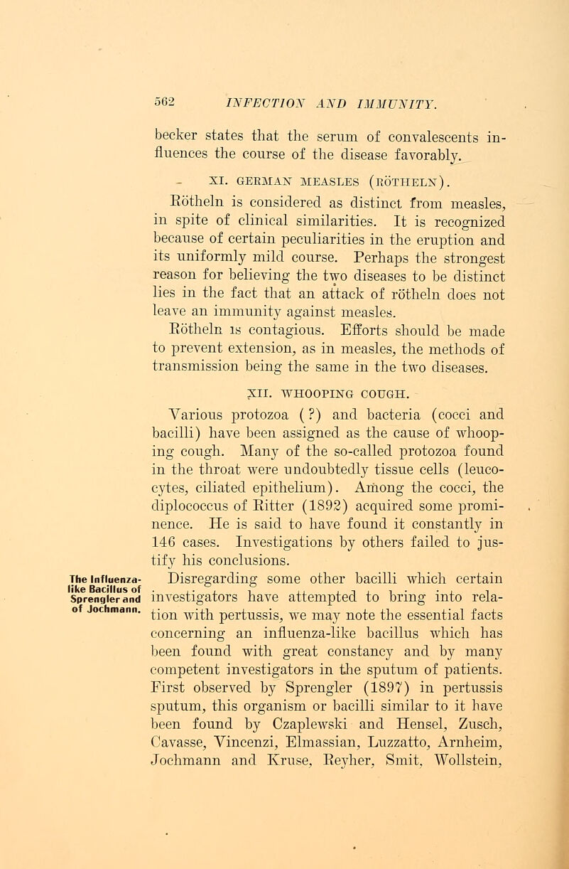 becker states that the serum of convalescents in- fluences the course of the disease favorably. XI. GERMAN MEASLES (roTHELN). Eotheln is considered as distinct from measles, in spite of clinical similarities. It is recognized because of certain peculiarities in the eruption and its uniformly mild course. Perhaps the strongest reason for believing the two diseases to be distinct lies in the fact that an attack of rotheln does not leave an immunity against measles. Eotheln is contagious. Efforts should be made to prevent extension, as in measles, the methods of transmission being the same in the two diseases. XII. WHOOPING COUGH. Various protozoa (?) and bacteria (cocci and bacilli) have been assigned as the cause of whoop- ing cough. Many of the so-called protozoa found in the throat were undoubtedly tissue cells (leuco- cytes, ciliated epithelium). Among the cocci, the diplococcus of Eitter (1892) acquired some promi- nence. He is said to have found it constantly in 146 cases. Investigations by others failed to jus- tify his conclusions. The influenza- Disregarding some other bacilli which certain like Bacillus of ,. , ■. . -, , , . ■ , 7 Sprengierand investigators have attempted to bring into rela- tion with pertussis, we may note the essential facts concerning an influenza-like bacillus which has been found with great constancy and by many competent investigators in the sputum of patients. First observed by Sprengler (1897) in pertussis sputum, this organism or bacilli similar to it have been found by Czaplewski and Hensel, Zusch, Cavasse, Vincenzi, Elmassian, Luzzatto, Arnheim, Jochmann and Kruse, Eeyher, Smit, Wollstein, of Jochmann.