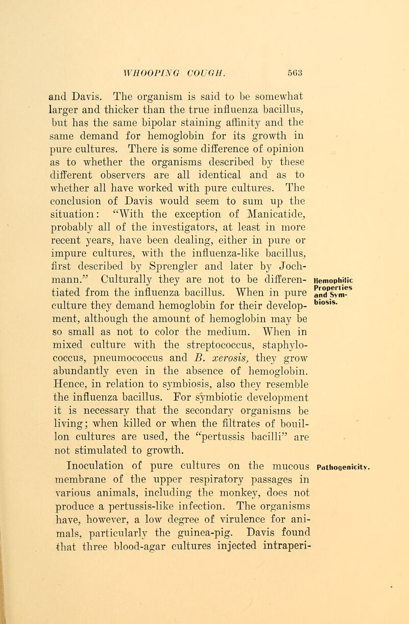 Hemophilic Properties and Sym- biosis. and Davis. The organism is said to be somewhat larger and thicker than the true influenza bacillus, but has the same bipolar staining affinity and the same demand for hemoglobin for its growth in pure cultures. There is some difference of opinion as to whether the organisms described by these different observers are all identical and as to whether all have worked with pure cultures. The conclusion of Davis would seem to sum up the situation: With the exception of Manicatide, probably all of the investigators, at least in more recent years, have been dealing, either in pure or impure cultures, with the influenza-like bacillus, first described by Sprengler and later by Joch- mann. Culturally they are not to be differen- tiated from the influenza bacillus. When in pure culture they demand hemoglobin for their develop- ment, although the amount of hemoglobin may be so small as not to color the medium. When in mixed culture with the streptococcus, staphylo- coccus, pneumococcus and B. xerosis, they grow abundantly even in the absence of hemoglobin. Hence, in relation to symbiosis, also they resemble the influenza bacillus. For symbiotic development it is necessary that the secondary organisms be living; when killed or when the filtrates of bouil- lon cultures are used, the pertussis bacilli are not stimulated to growth. Inoculation Of pure Cultures On the mUCOUS Pathogenicity. membrane of the upper respiratory passages in various animals, including the monkey, does not produce a pertussis-like infection. The organisms have, however, a low degree of virulence for ani- mals, particularly the guinea-pig. Davis found that three blood-agar cultures injected intraperi-