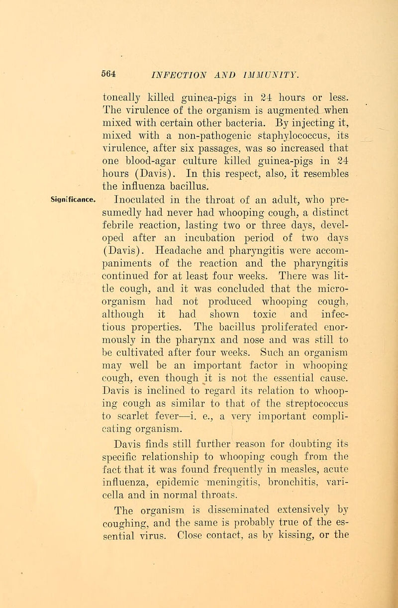toneally killed guinea-pigs in 24 hours or less. The virulence of the organism is augmented when mixed with certain other bacteria. By injecting it, mixed with a non-pathogenic staphylococcus, its virulence, after six passages, was so increased that one blood-agar culture killed guinea-pigs in 24 hours (Davis). In this respect, also, it resembles the influenza bacillus. significance. Inoculated in the throat of an adult, who pre- sumedly had never had whooping cough, a distinct febrile reaction, lasting two or three days, devel- oped after an incubation period of two days (Davis). Headache and pharyngitis were accom- paniments of the reaction and the pharyngitis continued for at least four weeks. There was lit- tle cough, and it was concluded that the micro- organism had not produced whooping cough, although it had shoAvn toxic and infec- tious properties. The bacillus proliferated enor- mously in the pharynx and nose and was still to be cultivated after four weeks. Such an organism may well be an important factor in whooping cough, even though it is not the essential cause. Davis is inclined to regard its relation to whoop- ing cough as similar to that of the streptococcus to scarlet fever—i. e., a very important compli- cating organism. Davis finds still further reason for doubting its specific relationship to whooping cough from the fact that it was found frequently in measles, acute influenza, epidemic meningitis, bronchitis, vari- cella and in normal throats. The organism is disseminated extensively by coughing, and tbe same is probably true of the es- sential virus. Close contact, as by kissing, or the