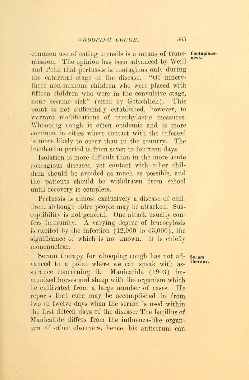 common use of eating utensils is a means of trans- Contagious- mission. The opinion has been advanced by Weill and Pehn that pertussis is contagious only during the catarrhal stage of the disease. Of ninety- three non-immune children who were placed with fifteen children who were in the convulsive stage, none became sick (cited by G-otschlich). This point is not sufficiently established, however, to warrant modifications of prophylactic measures. Whooping cough is often epidemic and is more common in cities where contact with the infected is more likely to occur than in the country. The incubation period is from seven to fourteen days. Isolation is more difficult than in the more acute contagious diseases, yet contact with- other chil- dren should be avoided as much as possible, and the patients should be withdrawn from school until recovery is complete. Pertussis is almost exclusively a disease of chil- dren, although older people may be attacked. Sus- ceptibility is not general. One attack usually con- fers immunity. A varying degree of leucocytosis is excited by the infection (12,000 to 45,000), the significance of which is not known. It is chiefly mononuclear. Serum therapy for whooping cough has not ad- Serom vanced to a point where we can speak with as- T erapv- surance concerning it. Manicatide (1903) im- munized horses and sheep with the organism which he cultivated from a large number of cases. He reports that cure may be accomplished in from two to twelve days when the serum is used within the first fifteen days of the disease: The bacillus of Manicatide differs from the influenza-like organ- ism of other observers, hence, his antiserum can