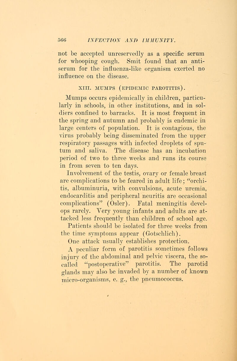 not be accepted unreservedly as a specific serum for whooping cough. Smit found that an anti- serum for the influenza-like organism exerted no influence on the disease. xiii. mumps (epidemic pakotitis). Mumps occurs epidemically in children, particu- larly in schools, in other institutions, and in sol- diers confined to barracks. It is most frequent in the spring and autumn and probably is endemic in large centers of population. It is contagious, the virus probably being disseminated from the upper respiratory passages with infected droplets of spu- tum and saliva. The disease has an incubation period of two to three weeks and runs its course in from seven to ten days. Involvement of the testis, ovary or female breast are complications to be feared in adult life; orchi- tis, albuminuria, with convulsions, acute uremia, endocarditis and peripheral neuritis are occasional complications (Osier). Fatal meningitis devel- ops rarely. Very young infants and adults are at- tacked less frequently than children of school age. Patients should be isolated for three weeks from the time symptoms appear (Gotschlich). One attack usually establishes protection. A peculiar form of parotitis sometimes follows injury of the abdominal and pelvic viscera, the so- called postoperative parotitis. The parotid glands may also be invaded by a number of known micro-organisms, e. g., the pneumococcus.