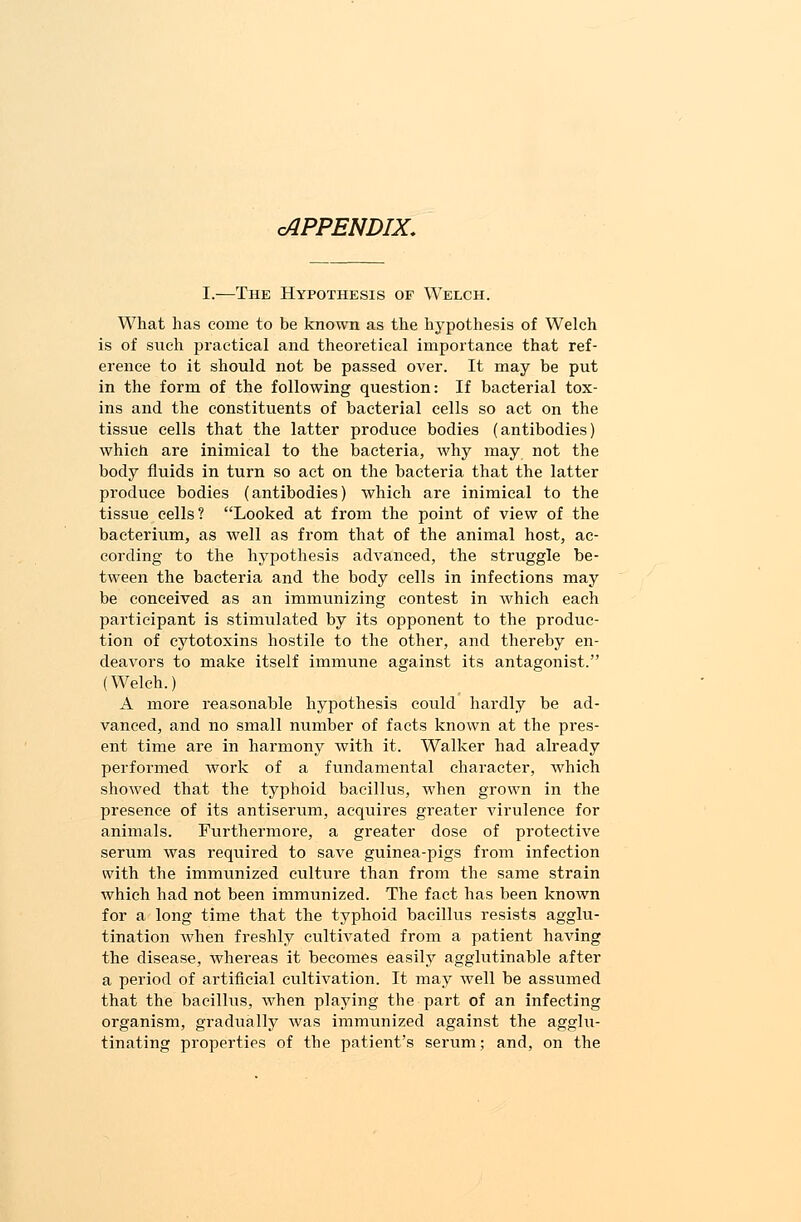 cAPPENDIX. I.—The Hypothesis of Welch. What has come to be known as the hypothesis of Welch is of such practical and theoretical importance that ref- erence to it should not be passed over. It may be put in the form of the following question: If bacterial tox- ins and the constituents of bacterial cells so act on the tissue cells that the latter produce bodies (antibodies) which are inimical to the bacteria, why may not the body fluids in turn so act on the bacteria that the latter produce bodies (antibodies) which are inimical to the tissue cells? Looked at from the point of view of the bacterium, as well as from that of the animal host, ac- cording to the hypothesis advanced, the struggle be- tween the bacteria and the body cells in infections may be conceived as an immunizing contest in which each participant is stimulated by its opponent to the produc- tion of cytotoxins hostile to the other, and thereby en- deavors to make itself immune against its antagonist. (Welch.) A more reasonable hypothesis could hardly be ad- vanced, and no small number of facts known at the pres- ent time are in harmony with it. Walker had already performed work of a fundamental character, which showed that the typhoid bacillus, when grown in the presence of its antiserum, acquires greater virulence for animals. Furthermore, a greater dose of protective serum was required to save guinea-pigs from infection with the immunized culture than from the same strain which had not been immunized. The fact has been known for a long time that the typhoid bacillus resists agglu- tination when freshly cultivated from a patient having the disease, Avhereas it becomes easily agglutinable after a period of artificial cultivation. It may well be assumed that the bacillus, when playing the part of an infecting organism, gradually was immunized against the agglu- tinating properties of the patient's serum; and, on the