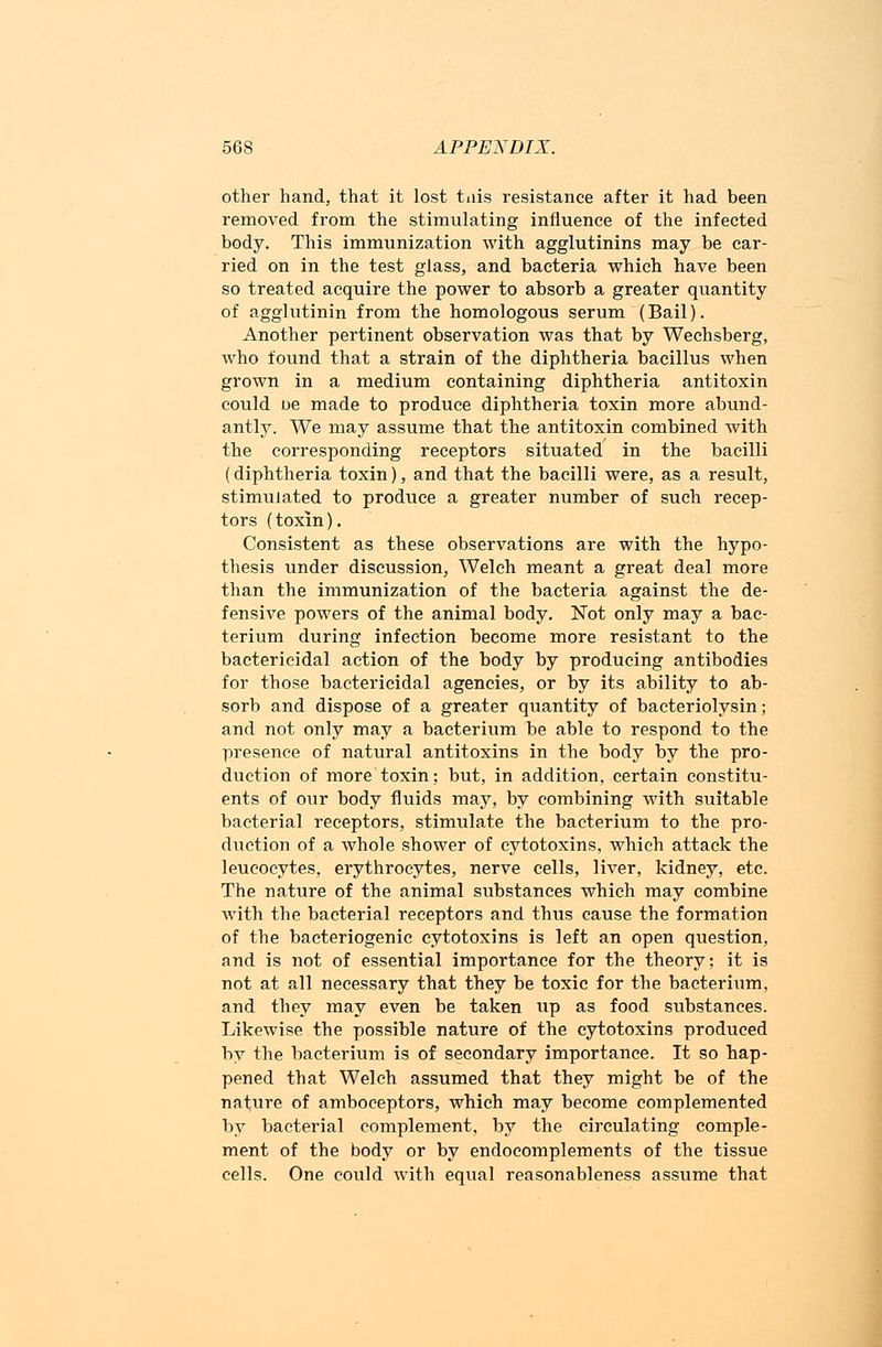 other hand, that it lost tiiis resistance after it had been removed from the stimulating influence of the infected body. This immunization with agglutinins may be car- ried on in the test glass, and bacteria which have been so treated acquire the power to absorb a greater quantity of agglutinin from the homologous serum (Bail). Another pertinent observation was that by Wechsberg, who found that a strain of the diphtheria bacillus when grown in a medium containing diphtheria antitoxin could ue made to produce diphtheria toxin more abund- antly. We may assume that the antitoxin combined with the corresponding receptors situated in the bacilli (diphtheria toxin), and that the bacilli were, as a result, stimulated to produce a greater number of such recep- tors (toxin). Consistent as these observations are with the hypo- thesis under discussion, Welch meant a great deal more than the immunization of the bacteria against the de- fensive powers of the animal body. Not only may a bac- terium during infection become more resistant to the bactericidal action of the body by producing antibodies for those bactericidal agencies, or by its ability to ab- sorb and dispose of a greater quantity of bacteriolysin; and not only may a bacterium be able to respond to the presence of natural antitoxins in the body by the pro- duction of more toxin; but, in addition, certain constitu- ents of our body fluids may, by combining with suitable bacterial receptors, stimulate the bacterium to the pro- duction of a whole shower of cytotoxins, which attack the leucocytes, erythrocytes, nerve cells, liver, kidney, etc. The nature of the animal substances which may combine with the bacterial receptors and thus cause the formation of the bacteriogenic cytotoxins is left an open question, and is not of essential importance for the theory; it is not at all necessary that they be toxic for the bacterium, and they may even be taken up as food substances. Likewise the possible nature of the cytotoxins produced by the bacterium is of secondary importance. It so hap- pened that Welch assumed that they might be of the nature of amboceptors, which may become complemented by bacterial complement, by the circulating comple- ment of the body or by endocomplements of the tissue cells. One could with equal reasonableness assume that