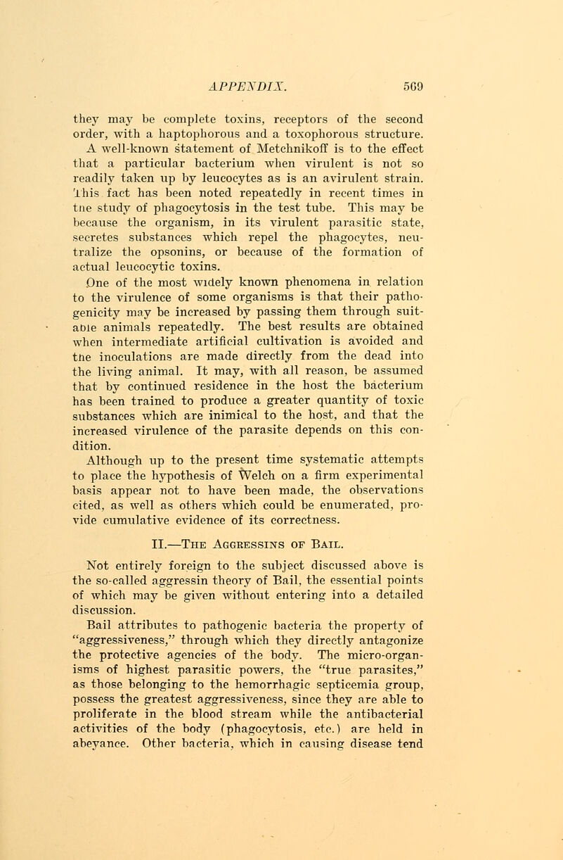 they may be complete toxins, receptors of the second order, with a haptophorous and a toxophorous structure. A well-known statement of Metchnikoff is to the effect that a particular bacterium when virulent is not so readily taken up by leucocytes as is an avirulent strain. This fact has been noted repeatedly in recent times in tne study of phagocytosis in the test tube. This may be becavise the organism, in its virulent parasitic state, secretes substances which repel the phagocytes, neu- tralize the opsonins, or because of the formation of actual leucocytic toxins. .One of the most widely known phenomena in relation to the virulence of some organisms is that their patho- genicity may be increased by passing them through suit- able animals repeatedly. The best results are obtained when intermediate artificial cultivation is avoided and tiie inoculations are made directly from the dead into the living animal. It may, with all reason, be assumed that by continued residence in the host the bacterium has been trained to produce a greater quantity of toxic substances which are inimical to the host, and that the increased virulence of the parasite depends on this con- dition. Although up to the present time systematic attempts to place the hypothesis of Welch on a firm experimental basis appear not to have been made, the observations cited, as well as others which could be enumerated, pro- vide cumulative evidence of its correctness. II.—The Aggeessins of Bail. Not entirely foreign to the subject discussed above is the so-called aggressin theory of Bail, the essential points of which may be given without entering into a detailed discussion. Bail attributes to pathogenic bacteria the property of aggressiveness, through which they directly antagonize the protective agencies of the body. The micro-organ- isms of highest parasitic powers, the true parasites, as those belonging to the hemorrhagic septicemia group, possess the greatest aggressiveness, since they are able to proliferate in the blood stream while the antibacterial activities of the body (phagocytosis, etc.) are held in abeyance. Other bacteria, which in causing disease tend