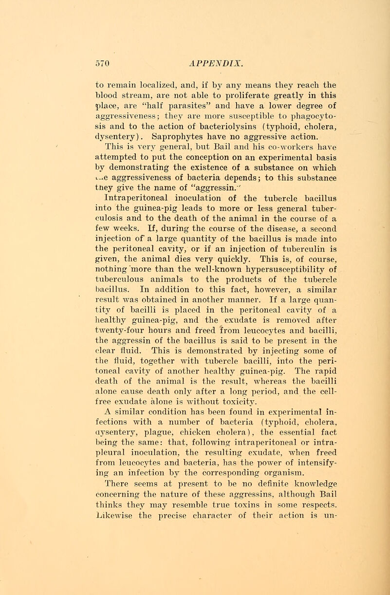 to remain localized, and, if by any means they reach the blood stream, are not able to proliferate greatly in this place, are half parasites and have a lower degree of aggressiveness; they are more susceptible to phagocyto- sis and to the action of bacteriolysins (typhoid, cholera, dysentery). Saprophytes have no aggressive action. This is very general, but Bail and his co-workers have attempted to put the conception on an experimental basis by demonstrating the existence of a substance on which i-e aggressiveness of bacteria depends; to this substance tney give the name of aggressin. Intraperitoneal inoculation of the tubercle bacillus into the guinea-pig leads to more or less general tuber- culosis and to the death of the animal in the course of a few weeks. If, during the course of the disease, a second injection of a large quantity of the bacillus is made into the peritoneal cavity, or if an injection of tuberculin is given, the animal dies very quickly. This is, of course, nothing 'more than the well-known hypersusceptibility of tuberculous animals to the products of the tubercle bacillus. In addition to this fact, however, a similar result was obtained in another manner. If a large quan- tity of bacilli is placed in the peritoneal cavity of a healthy guinea-pig, and the exudate is removed after twenty-four hours and freed from leucocytes and bacilli, the aggressin of the bacillus is said to be present in the clear fluid. This is demonstrated by injecting some of the fluid, together with tubercle bacilli, into the peri- toneal cavity of another healthy guinea-pig. The rapid death of the animal is the result, whereas the bacilli alone cause death only after a long period, and the cell- free exudate alone is without toxicity. A similar condition has been found in experimental in- fections with a number of bacteria (typhoid, cholera, dysentery, plague, chicken cholera), the essential fact being the same: that, following intraperitoneal or intra- pleural inoculation, the resulting exudate, when freed from leucocytes and bacteria, has the power of intensify- ing an infection by the corresponding organism. There seems at present to be no definite knowledge concerning the nature of these aggressins, although Bail thinks they may resemble true toxins in some respects. Likewise the precise character of their action is un-