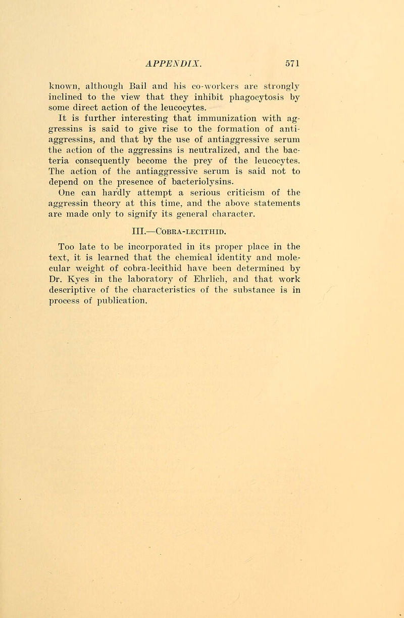 known, although Bail and his co-workers are strongly inclined to the view that they inhibit phagocytosis by some direct action of the leucocytes. It is further interesting that immunization with ag- gressins is said to give rise to the formation of anti- aggressins, and that by the use of antiaggressive serum the action of the aggressins is neutralized, and the bac- teria consequently become the prey of the leucocytes. The action of the antiaggressive serum is said not to depend on the presence of bacteriolysins. One can hardly attempt a serious criticism of the aggressin theory at this time, and the above statements are made only to signify its general character. III.—COBRA-LECITHID. Too late to be incorporated in its proper place in the text, it is learned that the chemical identity and mole- cular weight of cobra-lecithid have been determined by Dr. Kyes in the laboratory of Ehrlich, and that work descriptive of the characteristics of the substance is in process of jmblieation.