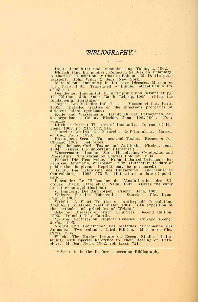 BIBLIOGRAPHY: Hopf: Irnniunit:it und Immunisierung, Tubingen, 1.902. Ehrlich (and his pupils) : Collected Studies on Immunity. Authorized Translation by Charles Bolduan, M. D. (In prep- aration). John Wiley & Sons, New York. Metchnikoff: Immunity in Infective Diseases, Masson et Cie.. Paris, 1901. Translated by Binnie. MacMillan & Co. $5.25 net. Dieudonne : Iminunitat, Sehutzimpfung und Serumtherapy. 4th Edition. Joh. Ambr. Barth, Leipzig, 1905. (Gives the fundamental literature.) Roger : Les Maladies Infectieuses. Masson et Cie., Paris, 1902. (Detailed treatise on the infectious properties of different micro-organisms.) Kolle and Wassermann : Handbuch der Pathogenen Mi- kro-organismen, Gustav Fischer, Jena, 1902-1904. Four volumes. Ritchie : Current Theories of Immunity. Journal of Hy- giene, 1902, pp. 215, 252, 344. Charrin : Les Defenses Naturelles de l'Organisms. Masson et Cie., Paris, 1898. Bosanquet: Serums, Vaccines and Toxins. Keener & Co., Chicago. 1904. 344 pages. Oppenheimer, Carl : Toxine und Antitoxine, Fischer, Jena, 1904. (Gives the important literature.) Wassermann: Immune Sera, Hemolysins, Cytotoxins and Precipitins. Translated by Charles Bolduan, 1904. Sachs: Die Hemolysine. E'rom Lubarsch-Ostertag*s Br- gebnisse. Bergmann, Wiesbaden, 1902. (Literature to date of publication is given. Reprint may be purchased.) Sachs: Die Cvtotoxine des Blutserums. Biochemisches Centralblatt, i, 1903, 573 ff. (Literature to date of publi- cation.) Bensaude: Le Phenomene de l'Agglutination des Mi- crobes. Paris, Carre et C. Naud, 1897. (Gives the early literature on agglutination.) v. Dungern : Die Antikorper. Fischer. Jena. 1903. Weigert. B. : Les Tuberculines. Storck et Cie., Lyon, France. 1902. Wright: A Short Treatise on Antityphoid Inoculation. Archibald Constable, Westminster, 1904. (An exposition of the methods and principles of Wright.) Scheube: Diseases of Warm Countries. Second Edition, 1903. Translated by Cantlie. Manson : Lectures on Tropical Diseases. Chicago. Keener & Co.. 1905. Nocard and Leclainche: Les Maladies Microbienne des Animaux. Two volumes, third Edition. Masson et Cie., Paris. 1905. Welch : The Huxley Lecture on Recent Studies of Im- munity with Special Reference to Tbeir Bearing on Path- ology. Medical News, 1902, vol. lxxxi, 721. * See note in the Preface concerning Bibliography.