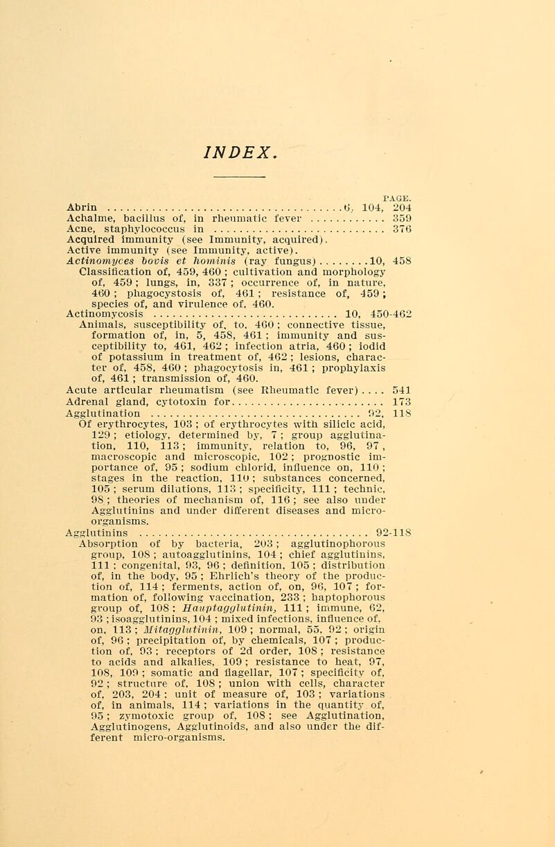 INDEX. TAGE. Abrin 6., 104, 204 Achalme, bacillus of, in rheumatic fever 359 Acne, staphylococcus in 376 Acquired immunity (see Immunity, acquired). Active immunity (see Immunity, active). Actinomyces oovis et hominis (ray fungus) 10, 458 Classification of, 459, 460 ; cultivation and morphology of, 459; lungs, in, 337 ; occurrence of, in nature, 460 ; phagocystosis of, 461 ; resistance of, 459; species of, and virulence of, 460. Actinomycosis 10, 450-462 Animals, susceptibility of. to, 460 ; connective tissue, formation of, in, 5, 45S, 461 ; immunity and sus- ceptibility to, 461, 462 ; infection atria, 460 ; iodid of potassium in treatment of, 462 ; lesions, charac- ter of, 458, 460 ; phagocytosis in, 461; prophylaxis of, 461 ; transmission of, 460. Acute articular rheumatism (see Rheumatic fever) .... 541 Adrenal gland, cytotoxin for 173 Agglutination 92, 118 Of erythrocytes, 103 ; of erythrocytes with silicic acid, 129; etiology, determined by, 7; group agglutina- tion, 110, 113; immunity, relation to, 96, 97 , macroscopic and microscopic, 102; prognostic im- portance of, 95 ; sodium chlorid, influence on, 110 ; stages in the reaction, 110; substances concerned, 105 ; serum dilutions, 113 ; specificity, 111 ; technic, 9S ; theories of mechanism of, 116; see also under Agglutinins and under different diseases and micro- organisms. Agglutinins 92-118 Absorption of by bacteria, 203; agglutinophorous group, 108 ; autoagglutinins, 104 ; chief agglutinins, 111 ; congenital, 93, 96 ; definition, 105 ; distribution of, in the body, 95 ; Ehrlich's theory of the produc- tion of, 114 ; ferments, action of, on, 96, 107 ; for- mation of, following vaccination, 233 ; haptophorous group of, 108 : Eauptagglutinin, 111 ; immune, 62, 93 ; isoagglutinins, 104 ; mixed infections, influence of, on, 113 ; Hitagglutinin, 109 ; normal, 55, 92 ; origin of, 96 ; precipitation of, by chemicals, 107 ; produc- tion of, 93: receptors of 2d order, 108 ; resistance to acids and alkalies, 109; resistance to heat, 97, 108, 109 ; somatic and flagellar, 107 ; specificity of, 92 ; structure of, 108 ; union with cells, character of, 203, 204 ; unit of measure of, 103 ; variations of, in animals, 114 ; variations in the quantity of, 95; zymotoxic group of, 108; see Agglutination, Agglutinogens, Agglutinoids, and also under the dif- ferent micro-organisms.