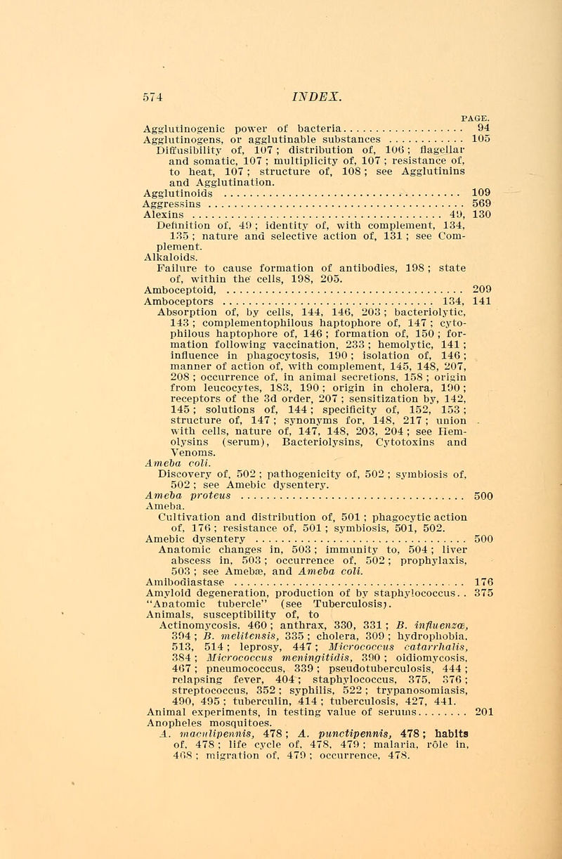 PAGE. Agglutinogen^ power of bacteria 94 Agglutinogens, or agglutinable substances 105 Diffusibility of, 107; distribution of, 106; flagellar and somatic, 107 ; multiplicity of, 107 ; resistance of, to heat, 107; structure of, 108; see Agglutinins and Agglutination. Agglutinoids • 109 Aggressins 569 Alexins 49, 130 Definition of, 49 ; identity of, with complement, 134, 135 ; nature and selective action of, 131 ; see Com- plement. Alkaloids. Failure to cause formation of antibodies, 198; state of, within the' cells, 198, 205. Amboceptoid 209 Amboceptors 134, 141 Absorption of, by cells, 144, 146, 203; bacteriolytic, 143 ; complementophilous haptophore of, 147 ; cyto- pbilous haptophore of, 146 ; formation of, 150 ; for- mation following vaccination, 233 ; hemolytic, 141; influence in phagocytosis, 190; isolation of, 146; manner of action of, with complement, 145, 148, 207, 208 ; occurrence of, in animal secretions, 158 ; origin from leucocytes, 183, 190; origin in cholera, 190; receptors of the 3d order, 207 ; sensitization by, 142, 145; solutions of, 144; specificity of, 152, 153; structure of, 147; synonyms for, 148, 217; union with cells, nature of, 147, 148, 203, 204 ; see Hem- olysins (serum), Bacteriolysins, Cytotoxins and Venoms. Ameba coll. Discovery of, 502 ; pathogenicity of, 502 ; symbiosis of, 502 ; see Amebic dysentery. Ameba proteus 500 Ameba. Cultivation and distribution of, 501 ; phagocytic action of, 176 ; resistance of, 501; symbiosis, 501, 502. Amebic dysentery 500 Anatomic changes in, 503; immunity to, 504; liver abscess in, 503; occurrence of, 502; prophylaxis, 503 ; see Amebae, and Ameba coli. Amibodiastase 176 Amyloid degeneration, production of by staphylococcus. . 375 Anatomic tubercle (see Tuberculosis;. Animals, susceptibility of, to Actinomycosis. 460; anthrax, 330, 331 ; B. influenzae, 394 ; B. melitensis, 335 ; cholera, 309 ; hydrophobia. 513, 514; leprosy, 447; Micrococcus catarrhalis, 384 ; Micrococcus meningitidis, 390 ; oidiomycosis. 467 ; pneumococcus, 339 ; pseudotuberculosis, 444 ; relapsing fever, 404; staphylococcus, 375. 376; streptococcus, 352; syphilis, 522; trypanosomiasis, 490, 495 ; tuberculin, 414 ; tuberculosis, 427, 441. Animal experiments, in testing value of serums 201 Anopheles mosquitoes. A. maculipennis, 478; A. punctipennis, 478; habits of, 478; life cycle of, 478, 479 ; malaria, role in, 408 ; migration of, 479 ; occurrence, 478.