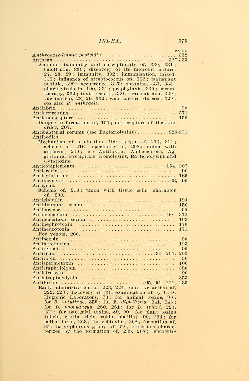PAGE. Anthracase-Immnnproteitlin 332 Anthrax 327-333 Animals, immunity and susceptibility of, 330, 331; bacillemia, 330; discovery of its microbic nature, 27, 28, 29; immunity, 332; immunization, mixed, 333 ; influence of streptococcus on, 362 ; malignant pustule, 329 ; occurrence, 327 ; opsonins, 331, 333 ; phagocytosis in, 190, 331 ; prophylaxis, 330 ; serum- therapy, 332 ; toxic results, 330 ; transmission, 329 ; vaccination, 28, 29, 332 ; wool-sorters' disease, 329 ; see also B. anthracis. Antiabrin 90 Antiaggressins 571 Antiamboceptors 156 Danger in formation of, 157 ; as receptors of the lirst order, 207. Antibacterial serums (see Bacteriolysins) 226-231 Antibodies. Mechanism of production, 199; origin of, 210, 314; scheme of, 216; specificity of, 208; union with antigens, 200; see Antitoxins, Amboceptors, Ag- glutinins, Precipitins, Hemolysins, Bacteriolysins and Cytotoxins. Anticomplements 154, 207 Anticrotin 90 Anticytotoxins 165 Antiferments 63, 90 Antigens. Scheme of, 216; union with tissue cells, character of, 200. Antiglobulin 124 Anti-immune serum 156 Antilaccase 90 Antileucocidin 90, 372 Antileucotoxic serum 169 An tinephro toxin 170 Antineurotoxin 171 For venom, 266. Antipepsin . . ., 90 Antiprecipitins 123 Antirennet 90 Antiricin 90, 201, 202 Antirobin 90 Antispermotoxin 106 Antistaphylolysin 380 Antisteapsin 90 Antistreptolysin 353 Antitoxins 65, 91, 221, 235 Early administration of, 223, 224 ; curative action of, 222, 223 ; discovery of, 33 ; examination of by U. S. Hygienic Laboratory, 76; for animal toxins, 90; for B. botulinus, 359 ; for B. diphtheria:, 241, 243 ; for B. pyocyaneus, 260, 261; for B. tetani, 223, 252 : for bacterial toxins, 89, 90; for plant toxins (abrin, crotin, ricin, robin, phallin), 90, 264: for pollen toxin, 263 ; for zootoxins, 268 ; formation of, 85; haptophorous group of. 79; infections charac- terized by the formation of, 235, 268; leucocytic