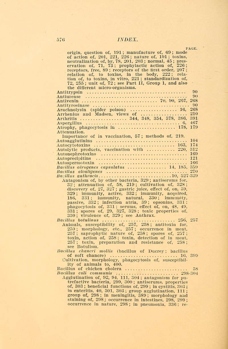 PAGE. origin, question of, 191; manufacture of, 69; mode of action of, 201, 221, 226 ; nature of, 191 ; toxins, neutralization of, by, 78, 201, 203 ; normal, 45 ; pres- ervation of, 71, 73; prophylactic action of, 226; receptors, free, 89 ; receptors of the first order, 207 ; relation of, to toxins, in the body, 222; rela- tion of, to toxins, in vitro, 221; standardization of, 72, 255 ; unit of, 72 ; see Part II, Group 1, and also the different micro-organisms. Antitrypsin 90 Antiurease 90 Antivenin 70, 90, 267, 268 Antityrosinase 90 Arachnolysin (spider poison) 16, 268 Arrhenius and Madsen, views of 210 Arthritis 344, 348, 354, 378, 386, 391 Aspergillus 6, 467 Atrophy, phagocytosis in 178, 179 Attenuation. Importance' of in vaccination, 57; methods of, 219. Autoagglutinins 104 Autocytotoxins 163, 174 Autolytic products, vaccination with 220, 312 Autonephrotoxins 169 Autoprecipitins 121 Autospermotoxin 166 Bacillus aerogenes capsulatus 14, 185, 359 Bacillus alcaligenes 270 Bacillus antliracis 10, 327-329 Antagonism of, by other bacteria, 329 ; antiserums for, 32; attenuation of, 58, 219; cultivation of, 328; discovery of, 27, 327 ; gastric juice, effect of, on, 39, 329; immunity, active, 332; immunity, acquired, 186, 331; immunity, natural, 330; immunity, passive, 332; infection atria, 39; opsonins, 331 ; phagocytosis of, 331; serums, effect of, on, 48, 49, 331; spores of, 29, 327, 328 ; toxic properties of, 330; virulence of, 329; see Anthrax. Bacillus ootulinus 256, 257 Animals, susceptibility of, 257, 258; antitoxin for, 259; morphology, etc., 257; occurrence in meat, 257; saprophytic nature of, 258; spores of, 257 ; toxin, action of, 258 ; toxin, detection of in meat, 257; toxin, preparation and resistance of, 258; see Botulism. Bacillus chancri mollis (bacillus of Ducrey; bacillus of soft chancre) 16, 399 Cultivation, morphology, phagocytosis of, susceptibil- ity of animals to, 400. Bacillus of chicken cholera 5S Bacillus coli communis 298-304 Agglutination of, 92, 94, 111, 304 ; antagonism for pu- trefactive bacteria, 299, 300 ; antiserums, properties of, 303 ; beneficial functions of, 299 ; in cystitis, 303 ; in enteritis, 40, 301, 303 ; group agglutination, 111; group of, 298 ; in meningitis, 389 ; morphology and staining of, 298.; occurrence in intestines, 298, 299; occurrence in nature, 298 ; in pneumonia, 336 ; re-