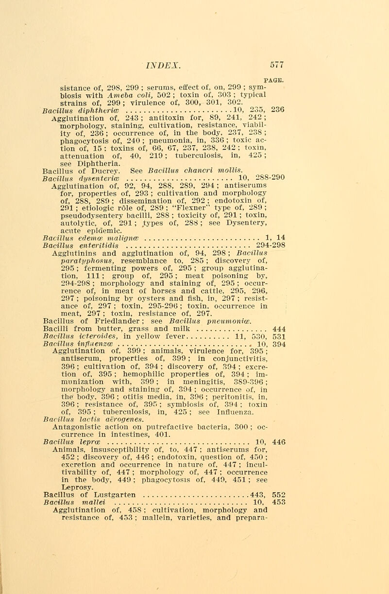 PAGE. sistance of, 298, 299 ; serums, effect of, on, 299 ; sym- biosis with Ameoa coli, 502; toxin of, 303; typical strains of, 299; virulence of, 300, 301, 302. Bacillus diphtheria) 10, 235, 236 Agglutination of, 243; antitoxin for, 89, 241, 242; morphology, staining, cultivation, resistance, viabil- ity of, 236; occurrence of, in the body, 237, 238; phagocytosis of, 240 ; pneumonia, in, 336 ; toxic ac- tion of, 15 ; toxins of, 66, 67, 237, 238, 242 ; toxin, attenuation of, 40, 219; tuberculosis, in, 425; see Diphtheria. Bacillus of Ducrey. See Bacillus chancri mollis. Bacillus dysenteriw 10, 288-290 Agglutination of, 92, 94, 288, 289, 294; antiserums for, properties of, 293 ; cultivation and morphology of, 288, 2S9; dissemination of, 292; endotoxin of, 291 ; etiologic role of, 289 ; Flexner type of, 289 ; pseudodysentery bacilli, 288 ; toxicity of, 291 ; toxin, autolytic, of, 291; types of, 288; see Dysentery, acute epidemic. Bacillus edema: maligna:- 1, 14 Bacillus enteritidis 294-298 Agglutinins and agglutination of, 94, 298; Bacillus paratyphosus, resemblance to, 285; discovery of, 295; fermenting powers of, 295; group agglutina- tion, 111; group of, 295; meat poisoning by, 294-298; morphology and staining of, 295; occur- rence of, in meat of horses and cattle, 295, 296, 297 ; poisoning by oysters and fish, in, 297 ; resist- ance of, 297; toxin, 295-296; toxin, occurrence in meat, 297; toxin, resistance of, 297. Bacillus of Friedlander; see Bacillus pneumonia}. Bacilli from butter, grass and milk 444 Bacillus icteroides, in yellow fever 11, 530, 531 Bacillus influenzae 10, 394 Agglutination of, 399; animals, virulence for, 395; antiserum, properties of, 399; in conjunctivitis, 396; cultivation of, 394 ; discovery of, 394 ; excre- tion of, 395; hemophilic properties of, 394; im- munization with, 399; in meningitis, 389-396; morphology and staining of, 394 ; occurrence of, in the' body, 396 ; otitis media, in, 396 ; peritonitis, in, 396; resistance of, 395; symbiosis of, 394; toxin of, 395; tuberculosis, in, 425; see Influenza. Bacillus lactis aiirogenes. Antagonistic action on putrefactive bacteria, 300 ; oc- currence in intestines, 401. Bacillus lepras 10, 446 Animals, insusceptibility of, to, 447 ; antiserums for, 452 ; discovery of, 446; endotoxin, question of, 450 ; excretion and occurrence in nature of, 447; incul- tivability of, 447; morphology of, 447; occurrence in the body, 449; phagocytosis of, 449, 451 ; see Leprosy. Bacillus of Lustgarten 443, 552 Bacillus mallei 10, 453 Agglutination of, 45S; cultivation, morphology and resistance of, 453 ; mallein, varieties, and prepara-