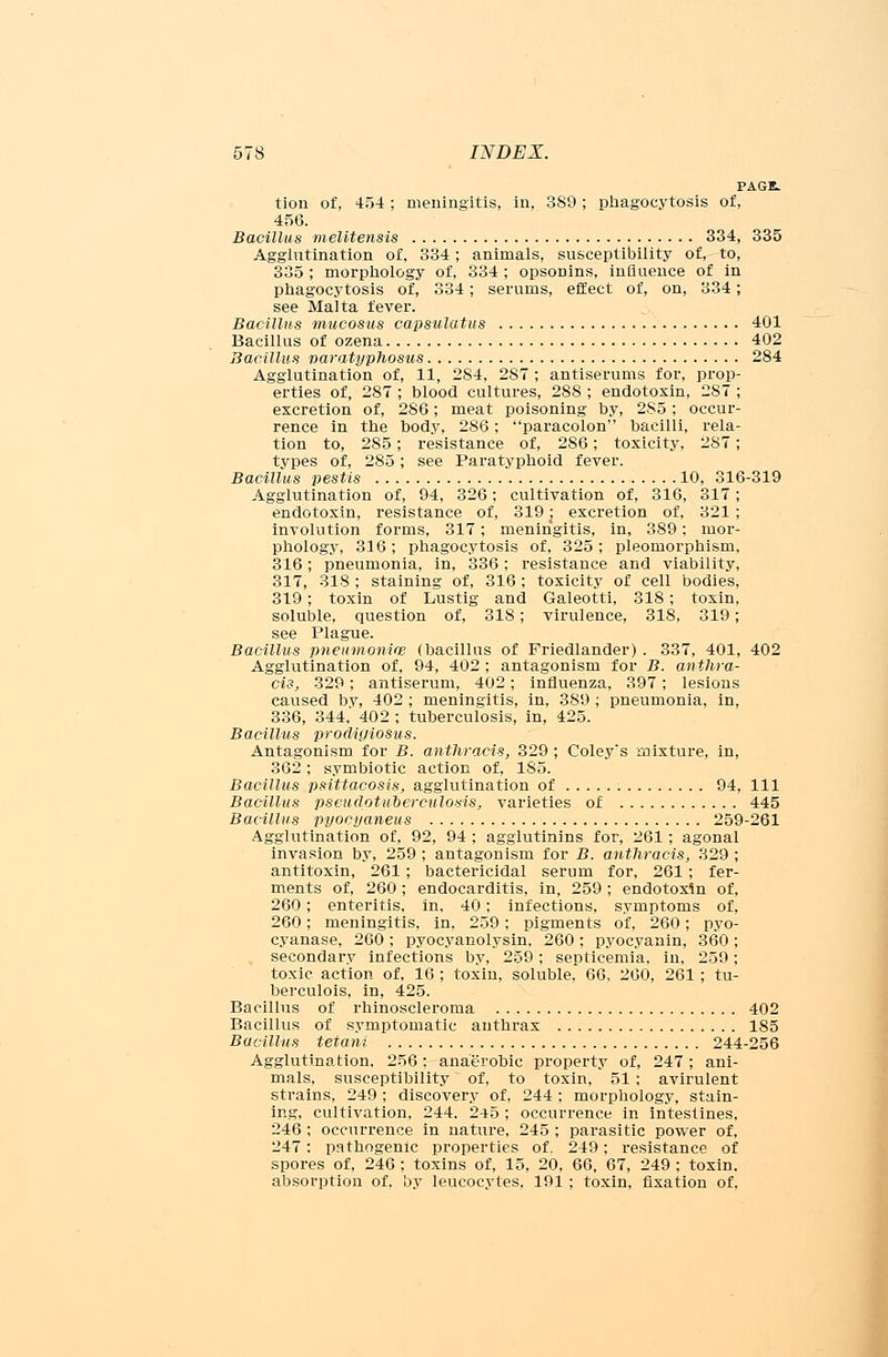 PAGE. tion of, 454 : meningitis, in, 389; phagocytosis of, 456. Bacillus melitensis 334, 335 Agglutination of, 334; animals, susceptibility of, to, 335 ; morphology of, 334 ; opsonins, influence of in phagocytosis of, 334; serums, effect of, on, 334; see Malta fever. Bacillus mucosus capsulatus 401 Bacillus of ozena 402 Bacillus naratyphosus 284 Agglutination of, 11, 284, 287 ; antiserums for, prop- erties of, 287 ; blood cultures, 288 ; endotoxin, 287 ; excretion of, 286; meat poisoning by, 285; occur- rence in the body, 286; paracolon bacilli, rela- tion to, 285; resistance of, 286; toxicity, 287; types of, 285; see Paratyphoid fever. Bacillus pestis 10, 316-319 Agglutination of, 94, 326; cultivation of, 316, 317; endotoxin, resistance of, 319 j excretion of, 321 ; involution forms, 317; meningitis, in, 389; mor- phology, 316 ; phagocytosis of, 325 ; pleomorphism, 316; pneumonia, in, 336; resistance and viability, 317, 318 ; staining of, 316 ; toxicity of cell bodies, 319; toxin of Lustig and Galeotti, 318; toxin, soluble, question of, 318; virulence, 318, 319; see Plague. Bacillus pneumonias (bacillus of Friedlander) . 337, 401, 402 Agglutination of, 94, 402 ; antagonism for B. anthra- cis, 329; antiserum, 402; influenza, 397; lesions caused by, 402 ; meningitis, in, 389 ; pneumonia, in, 336, 344. 402 ; tuberculosis, in, 425. Bacillus prodigiosus. Antagonism for B. anthracis, 329 ; Coley's mixture, in, 362 ; symbiotic action of, 185. Bacillus psittacosis, agglutination of 94, 111 Bacillus pseudotuberculosis, varieties of 445 Bacillus pyocyaneus 259-261 Agglutination of, 92, 94 ; agglutinins for, 261; agonal invasion by, 259 ; antagonism for B. anthracis, 829 ; antitoxin, 261 ; bactericidal serum for, 261; fer- ments of, 260 ; endocarditis, in, 259 ; endotoxin of, 260; enteritis, in, 40; infections, symptoms of, 260; meningitis, in, 259; pigments of, 260; pyo- cyanase, 260 ; pyocyanolysin. 260 ; pyocyanin, 360 ; secondary infections by, 259; septicemia, in, 259; toxic action of, 16 ; toxin, soluble, 66, 260, 261; tu- berculois, in, 425. Bacillus of rhinoscleroma 402 Bacillus of symptomatic anthrax 185 Bacillus tetani 244-256 Agglutination, 256: anaerobic property of, 247; ani- mals, susceptibility of, to toxin, 51; avirulent strains, 249; discovery of, 244; morphology, stain- ing, cultivation, 244. 245 ; occurrence in intestines. 246 ; occurrence in nature, 245 ; parasitic power of, 247: pathogenic properties of. 249; resistance of spores of, 246 ; toxins of, 15, 20, 66, 67, 249 ; toxin, absorption of, by leucocytes, 191 ; toxin, fixation of,