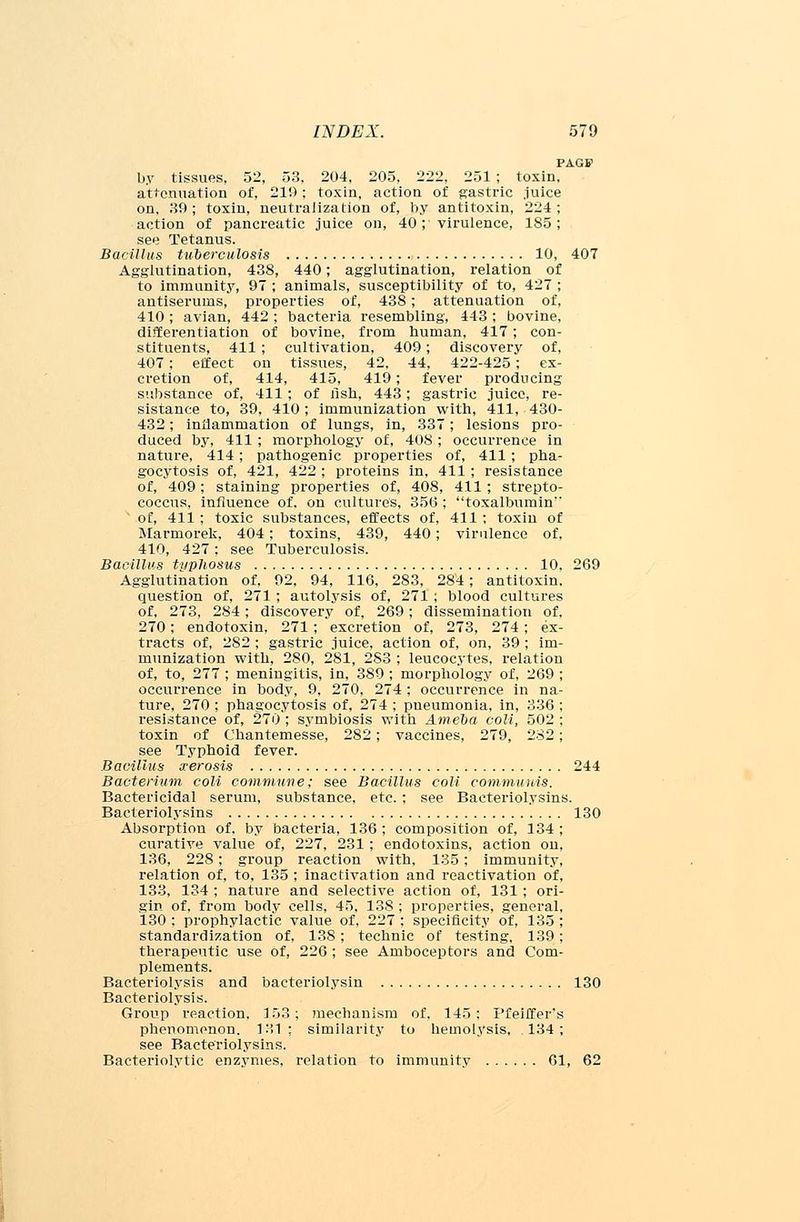 PAGB> by tissues, 52, 53, 204, 205, 222, 251 ; toxin, attenuation of, 219; toxin, action of gastric juice on, 39; toxin, neutralization of, by antitoxin, 224; action of pancreatic juice on, 40 ; virulence, 185; see Tetanus. Bacillus tuberculosis 10, 407 Agglutination, 438, 440; agglutination, relation of to immunity, 97 ; animals, susceptibility of to, 427 ; antiserums, properties of, 438; attenuation of, 410 ; avian, 442 ; bacteria resembling, 443 ; bovine, differentiation of bovine, from human, 417; con- stituents, 411; cultivation, 409; discovery of, 407; effect on tissues, 42. 44, 422-425; ex- cretion of, 414, 415, 419; fever producing substance of, 411; of fish, 443; gastric juice, re- sistance to, 39, 410; immunization with, 411, 430- 432; inflammation of lungs, in, 337; lesions pro- duced by, 411 ; morphology of, 408; occurrence in nature, 414; pathogenic properties of, 411 ; pha- gocytosis of, 421, 422 ; proteins in, 411 ; resistance of, 409; staining properties of, 408, 411; strepto- coccus, influence of, on cultures, 356 ; toxalbumin  of, 411; toxic substances, effects of, 411; toxin of Marmorek, 404; toxins, 439, 440; virulence of, 410, 427; see Tuberculosis. Bacillus typhosus 10, 269 Agglutination of, 92, 94, 116, 283, 284; antitoxin, question of, 271; autolysis of, 271 ; blood cultures of, 273, 284; discovery of, 269; dissemination of, 270; endotoxin, 271 ; excretion of, 273, 274; ex- tracts of, 282 ; gastric juice, action of, on, 39 ; im- munization with, 280, 281, 2S3 ; leucocytes, relation of, to, 277 ; meningitis, in, 389 ; morphology of, 269 ; occurrence in body, 9, 270, 274 ; occurrence in na- ture, 270 ; phagocytosis of, 274 ; pneumonia, in, 336 ; resistance of, 270 ; symbiosis with Amelia coli, 502 ; toxin of Chantemesse, 282 ; vaccines, 279, 282; see Typhoid fever. Bacillus xerosis 244 Bacterium coli commune; see Bacillus coli communis. Bactericidal serum, substance, etc. ; see Bacteriolysins. Bacteriolysins 130 Absorption of. by bacteria, 136 ; composition of, 134 ; curative value of, 227, 231; endotoxins, action on, 136, 228 ; group reaction with, 135; immunity, relation of, to, 135 ; inactivation and reactivation of, 133, 134 ; nature and selective action of, 131 ; ori- gin of, from body cells, 45, 138 ; properties, general, 130 ; prophylactic value of, 227 ; specificity of, 135 ; standardization of, 138; technic of testing, 139; therapeutic use of, 226 ; see Amboceptors and Com- plements. Bacteriolysis and baeteriolysin 130 Bacteriolysis. Group reaction, 153; juechanism of, 145: Pfeiffer's phenomenon. 131: similarity to hemolysis, 134; see Bacteriolysins. Bacteriolytic enzymes, relation to immunity 61, 62