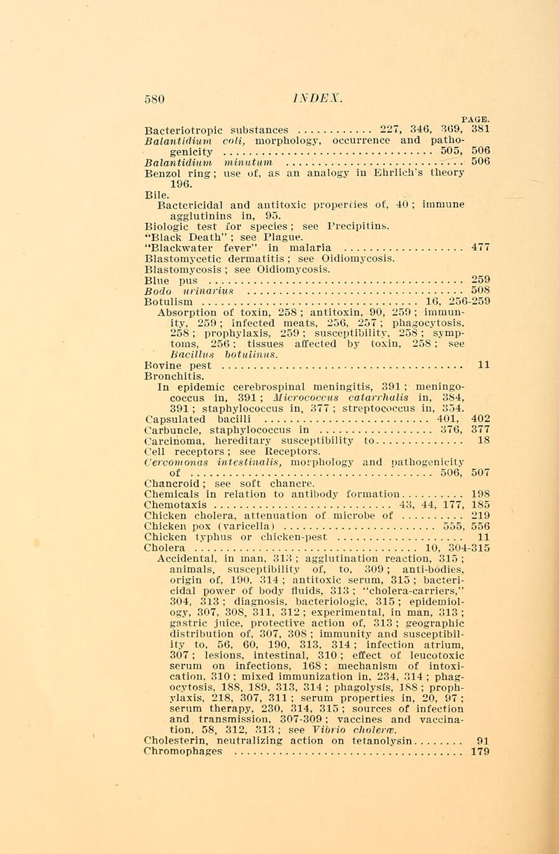 PAGE. Bacteriotropic substances 227, 346, 309, 381 Balantidium coli, morphology, occurrence and patho- genicity 505, 506 Balantidium minutum 506 Benzol ring; use of, as an analogy in Ehrlich's theory 196. Bile. Bactericidal and antitoxic properties of, 40 ; immune agglutinins in, 95. Biologic test for species; see Precipitins. Black Death ; see Plague. Blackwater fever in malaria 477 Blastomycetic dermatitis; see Oidiomycosis. Blastomycosis ; see Oidiomycosis. Blue pus 259 Bodo urinarmn 508 Botulism 16, 256-259 Absorption of toxin, 258 ; antitoxin, 90, 259 ; immun- ity, 259; infected meats, 256, 257; phagocytosis, 258 ; prophylaxis, 259; susceptibility, 258 ; symp- toms, 256; tissues affected by toxin, 258; see Bacillus botulinus. Bovine pest 11 Bronchitis. In epidemic cerebrospinal meningitis, 391 ; meningo- coccus in, 391 ; Micrococcus calarrhalis in, 384, 391 ; staphylococcus in, 377 ; streptococcus in, 354. Capsulated bacilli 401, 402 Carbuncle, staphylococcus in 376, 377 Carcinoma, hereditary susceptibility to 18 Cell receptors; see Receptors. Cercomonas intestinalis, morphology and pathogenicity of 506, 507 Chancroid; see soft chancre. Chemicals in relation to antibody formation 198 Chemotaxis 43, 44, 177, 185 Chicken cholera, attenuation of microbe of 219 Chicken pox (varicella) 555, 556 Chicken typhus or chicken-pest 11 Cholera 10, 304-315 Accidental, in man, 313 ; agglutination reaction, 315 ; animals, susceptibility of, to, 309; anti-bodies, origin of, 190, 314 ; antitoxic serum, 315; bacteri- cidal power of body fluids, 313 ; cholera-carriers, 304, 313; diagnosis, bacteriologic, 315; epidemiol- ogy, 307, 308, 311, 312 ; experimental, in man, 313 ; gastric juice, protective action of, 313 ; geographic distribution of, 307, 308 ; immunity and susceptibil- ity to, 56, 60, 190, 313, 314; infection atrium, 307; lesions, intestinal, 310; effect of leucotoxic serum on infections, 168; mechanism of intoxi- cation, 310 : mixed immunization in, 234, 314 ; phag- ocytosis, 18S. 189, 313, 314 ; phagolysls, 188 ; proph- ylaxis, 218, 307, 311 ; serum properties in, 20, 97 ; serum therapy, 230, 314, 315 ; sources of infection and transmission, 307-309; vaccines and vaccina- tion, 58, 312, 313; see Vibrio cltolerw. Cholesterin, neutralizing action on tetanolysin 91 Chromophages 179