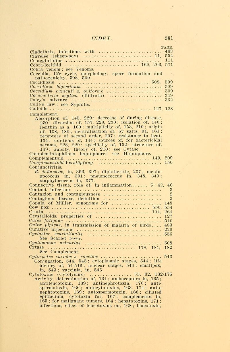 PAGE. Cladothrix, infections with 463 Clavelee (sheep-pox) 11, 554 Co-agglutinins Ill Cobra-lecithid 160, 206, 571 Cobra venom; see Venoms. Coccidia, life cycle', morphology, spore formation and pathogenicity, 50S, 509. Coccidiosis 508, 509 Goccidinm Mgetninum 509 Coccidiam cuniculi s. oviforme 509 Coeobacteria septica (Billroth) 349 Coley:s mixture 362 Code's law; see Syphilis. Colloids 127, 128 Complement. Absorption of, 145. 229; decrease of during disease, 230 : diversion of, 157, 229, 230 ; isolation of, 140 ; lecithin as a, 160 ; multiplicity of, 153, 210 ; origin of, 138, 180; neutralization of, by salts, 91, 161 ; receptors of second order, 207 ; resistance to heat, 134 ; solutions of, 144: sources of, for bactericidal serums, 228, 229; specificity of, 152; structure of, 149; unicity, theory of, 210; see Cytase. Complemintophilous haptophore; see Haptophore. Complemented 149, 209 Complemcntoid-Verstopfiing 150 Conjunctivitis. B. influenzae, in, 396, 397; diphtheritic, 237; menin- gococcus in, 391 ; pneumococcus in, 348, 349; staphylococcus in, 377. Connective tissue, role of, in inflammation 5, 42, 46 Contact infection 3 Contagion and contagiousness 2 Contagious disease, definition 2 Copula of M'iiller, synonyms for 148 Cow pox 550, 554 Crotin 104, 264 Crystalloids, properties of 127 Culex fatigans 540 Culex pipiens, in transmission of malaria of birds. . . . 483 Curative injections 220 Oyclaster scarlatinalis 556 See Scarlet fever. Cystomonas urinarius 508 Cytase 17S, 181, 182 See Complement. Gytoryctex variolre s. vaccinw 543 Conjugation, 544, 545; cytoplasmic stages, 544; life history of, 54-546; nuclear stages, 544; smallpox, in, 543: vaccinia, in, 545. Cytotoxins (Cytolysins) 55, 62, 162-175 Activity, determination of, 164 ; amboceptors in, 165 ; antileucotoxin, 169; antinephrotoxin, 170; anti- spermotoxin, 166; autocytotoxins, 163. 174; auto- nephrotoxins, 169; autospermotoxin, 166; ciliated epithelium, cytotoxin for, 167; complements in, 165 ; for malignant tumors, 164 ; hepatotoxins, 171; infections, effect of leucotoxins on, 168 ; leucotoxin,