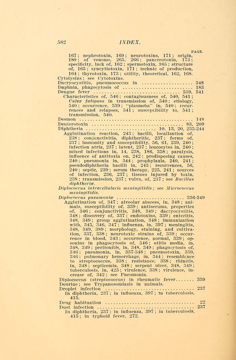 PAGE. 167; nephrotoxin, 169; neurotoxins, 171 ; origin, 180 ; of venoms, 265, 266; pancreotoxin, 173; specificity, lack of, 162 ; spermotoxin, 165 ; structure of, 165 ; syncytiotoxin, 171 ; technic of production, 164 ; thyrotoxin, 173 ; utility, theoretical, 162, 168. Cytolysins; see Cytotoxins. Dacryocystitis, pneumococcus in 348 Daphnia, phagocytosis of 183 Dengue fever 539, 541 Characteristics of, 546; contagiousness of, 540, 541; Culeas fatigans in transmission of, 540; etiology, 540; occurrence, 539; plasmeba in, 540; recur- rences and relapses, 541 ; susceptibility to, 541 ; transmission, 540. Desmon 148 Deuterotoxin 83, 209 Diphtheria 10. 13, 20, 235-244 Agglutination reaction, 243; bacilli, localization of, 238; conjunctivitis, diphtheritic, 237; forms of, 237 ; immunity and susceptibility, 56, 61, 239, 240 ; infection atria, 237 ; latent, 237 ; leucocytes in, 240; mixed infections in, 14, 238, 186, 358; paralysis, influence of antitoxin on, 242 ; predisposing causes, 240; pneumonia in, 344; prophylaxis, 240, 241 ; pseudodiphtheria bacilli in, 243; recurrences, 56, 240 ; septic, 239 ; serum therapy, 225, 241 ; sources of infection, 236, 237; tissues injured by toxin, 238 ; transmission, 237 ; vulva, of, 237 ; see Bacillus diphtheria}. Diplococcus intracellularis meningitidis; see Micrococcus meningitidis. Diplococcus pneumoniae 336-349 Agglutination of, 347 ; alveolar abscess, in, 348 ; ani- mals, susceptibility of, 339 ; antiserums, properties of, 346; conjunctivitis, 348, 349; dacryocystitis, 348 ; discovery of, 337 ; endotoxins, 339; enteritis, 348, 349; group agglutination, 348; immunization with, 345, 346, 347 ; influenza, in, 397 ; meningitis, 348, 349, 389; morphology, staining, and cultiva- tion, 337, 338; neurotoxic strains of, 339; occur- rence in blood, 343; occurrence, normal, 339; op- sonins in phagocytosis of, 346; otitis media, in, 348, 349 ; peritonitis, in, 348, 349 ; phagocytosis of, 316; pneumonia, in, 337-348; pneumotoxin, 339, 346; pulmonary hemorrhage, in, 344; resemblance to streptococcus, 338; resistance, 338; rhinitis, in, 348; septicemia, 348; serpent ulcer, 348, 349; tuberculosis, in, 425; virulence, 338 ; virulence, in- crease of, 342; see Pneumonia. Diplococcus (streptococcus) in rheumatic fever 359 Dourine; see Trypanosomiasis in animals. Droplet infection 237 In diphtheria, 237 ; in influenza, 397 ; in tuberculosis, 415. Drug habituation 22 Dust infection 237 In diphtheria, 237 ; in influenza, 397 ; in tuberculosis, 415; iu typhoid fever, 272.
