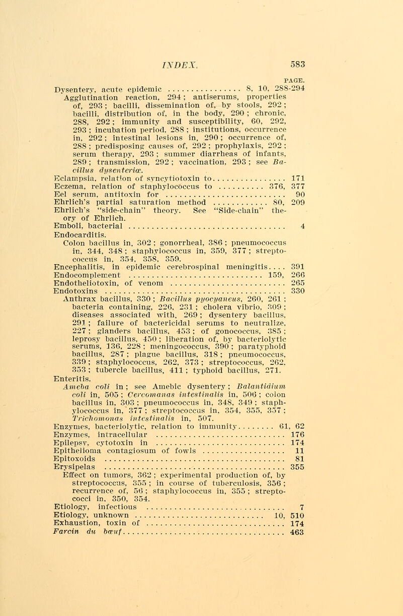 PAGE. Dysentery, acute epidemic 8, 10, 2S8-294 Agglutination reaction, 294; antiserums, properties of, 293; bacilli, dissemination of, by stools, 292; bacilli, distribution of, in the body, 290; chronic, 288, 292; immunity and susceptibility, 60, 292, 293 ; incubation period. 288 : institutions, occurrence in, 292; intestinal lesions in, 290; occurrence of, 288 ; predisposing causes of, 292 ; prophylaxis, 292 ; serum therapy, 293 ; summer diarrheas of infants, 289 ; transmission, 292 ; vaccination, 293 ; see Ba- cillus dysenterioe. Eclampsia, relation of syncytiotoxin to 171 Eczema, relation of staphylococcus to 376, 377 Eel serum, antitoxin for 90 Ehrlich's partial saturation method 80, 209 Ehrlich's side-chain theory. See Side-chain the- ory of Ehrlich. Emboli, bacterial 4 Endocarditis. Colon bacillus in. 302 ; gonorrheal, 386 ; pneumococcus in, 344, 348 ; staphylococcus in, 359, 377; strepto- coccus in, 354. 358. 359. Encephalitis, in epidemic cerebrospinal meningitis.... 391 Endocomplement 159, 266 Endotheliotoxin, of venom 265 Endotoxins 330 Anthrax bacillus, 330 ; Bacillus pyocyaneus, 260, 261 ; bacteria containing, 226, 231 ; cholera vibrio, 309 ; diseases associated with, 269; dysentery bacillus, 291 ; failure of bactericidal serums to neutralize, 227; glanders bacillus. 453; of gonococcus, 385 ; leprosy bacillus. 450 ; liberation of, by bacteriolytic serums, 136, 228; meningococcus, 390; paratyphoid bacillus, 287; plague bacillus, 318; pneumococcus, 339; staphylococcus, 262, 373; streptococcus, 262. 353 ; tubercle bacillus, 411 ; typhoid bacillus, 271. Enteritis. Am eh a coll in; see Amebic dysentery; Balantidium coli in, 505 ; Cercomanas intestinal/is in, 506 ; colon bacillus in, 303 ; pneumococcus in, 348, 349 ; staph- ylococcus in, 377 ; streptococcus in, 354, 355, 357 ; Trichomonas iutcstinalis in, 507. Enzymes, bacteriolytic, relation to immunity 61, 62 Enzymes, intracellular 176 Epilepsy, cytotoxin in 174 Epithelioma contagiosum of fowls 11 Epitoxoids 81 Erysipelas 355 Effect on tumors, 362 ; experimental production of, by streptococcus, 355 ; in course of tuberculosis, 356 ; recurrence of, 56 ; staphylococcus in, 355 ; strepto- cocci in, 350, 354. Etiology, infectious 7 Etiology, unknown 10, 510 Exhaustion, toxin of 174 Farcin du owuf 463