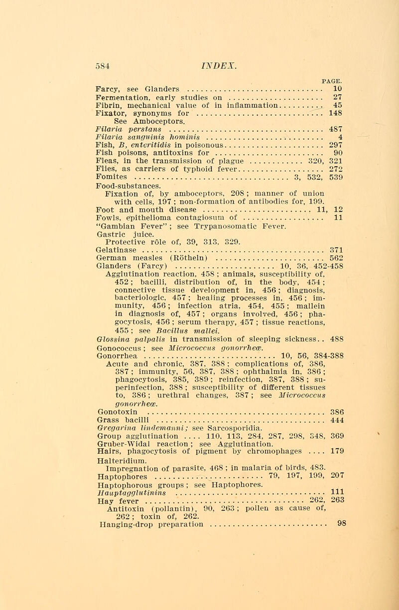 PAGE. Farcy, see Glanders 10 Fermentation, early studies on 27 Fibrin, mechanical value of in inflammation 45 Fixator, synonyms for 148 See Amboceptors. Filaria perstans 487 Filaria sanguinis hominis 4 Fish, B, enteritidis in poisonous 297 Fish poisons, antitoxins for 90 Fleas, in the transmission of plague 320, 321 Flies, as carriers of typhoid fever 272 Fomites 3, 532, 539 Food-substances. Fixation of, by amboceptors, 208; manner of union with cells, 197 ; non-formation of antibodies for, 199. Foot and mouth disease 11, 12 Fowls, epithelioma contagiosum of 11 Gambian Fever ; see Trypanosomatic Fever. Gastric juice. Protective role of, 39, 313, 329. Gelatinase 371 German measles (Rotheln) 562 Glanders (Farcy) 10, 36, 452-458 Agglutination reaction, 458 ; animals, susceptibility of, 452; bacilli, distribution of, in the body, 454; connective tissue development in, 456; diagnosis, bacteriologic, 457; healing processes in. 456; im- munity, 456; infection atria, 454, 455; mallein in diagnosis of, 457; organs involved, 456; pha- gocytosis, 456 ; serum therapy, 457 ; tissue reactions, 455; see Bacillus mallei. Olossina palpalis in transmission of sleeping sickness. . 488 Gonococcus; see Micrococcus gonorrheal. Gonorrhea 10, 56, 384-388 Acute and chronic, 387, 388; complications of, 386, 387; immunity, 56, 387, 388 ; ophthalmia in, 386; phagocytosis, 385, 389; reinfection, 387, 388; su- perinfection, 388 ; susceptibility of different tissues to, 386; urethral changes, 387; see Micrococcus gonorrheas. Gonotoxin 386 Grass bacilli 444 Gregarina lindemanni; see Sarcosporidia. Group agglutination 110. 113, 284, 287, 298, 348, 369 Gruber-Widal reaction; see Agglutination. Hairs, phagocytosis of pigment by chromophages .... 179 Halteridium. Impregnation of parasite, 46S ; in malaria of birds, 483. Haptophores • 79, 197, 199, 207 Haptophorous groups; see Haptophores. Hauptagglutinins HI Hay fever 262, 263 Antitoxin (pollantin), 90, 263; pollen as cause of, 262; toxin of, 262. Hanging-drop preparation 98