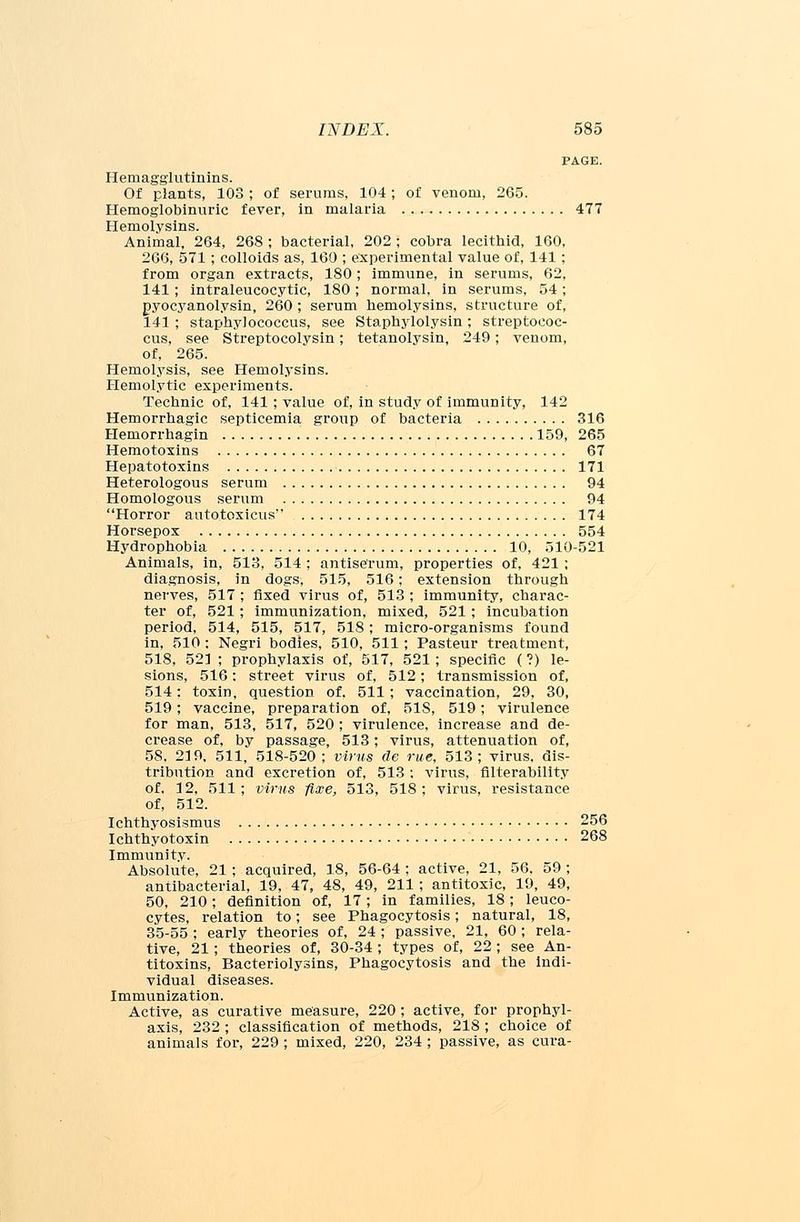 PAGE. Hemagglutinins. Of plants, 103 ; of serums, 104 ; of venom, 265. Hemoglobinuria fever, in malaria 477 Hemolysins. Animal, 264, 268 ; bacterial, 202 ; cobra lecithid, 160, 266, 571; colloids as, 160 ; experimental value of, 141 ; from organ extracts, 180; immune, in serums, 62, 141 ; intraleucocytic, 180; normal, in serums, 54; pyocyanolysin, 260 ; serum hemolysins, structure of, 141 ; staphylococcus, see Staphylolysin ; streptococ- cus, see Streptocolvsin; tetanolysin, 249; venom, of, 265. Hemolysis, see Hemolysins. Hemolytic experiments. Technic of, 141; value of, in study of immunity, 142 Hemorrhagic septicemia group of bacteria 316 Hemorrhagin 159, 265 Hemotoxins 67 Hepatotoxins 171 Heterologous serum 94 Homologous serum 94 Horror autotoxicus 174 Horsepox 554 Hydrophobia 10, 510-521 Animals, in, 513, 514 ; antiserum, properties of, 421 ; diagnosis, in dogs, 515, 516; extension through nerves, 517 ; fixed virus of, 513 ; immunity, charac- ter of, 521; immunization, mixed, 521; incubation period, 514, 515, 517, 518 ; micro-organisms found in, 510 : Negri bodies, 510, 511 ; Pasteur treatment, 518, 521 ; prophylaxis of, 517, 521 ; specific ( ?) le- sions, 516: street virus of, 512; transmission of, 514; toxin, question of, 511 ; vaccination, 29, 30, 519; vaccine, preparation of, 51S, 519; virulence for man, 513, 517, 520 ; virulence, increase and de- crease of, by passage, 513; virus, attenuation of, 58, 219, 511, 518-520; virus de rue, 513; virus, dis- tribution and excretion of, 513 : virus, filterability of, 12, 511; virus fixe, 513, 518; virus, resistance of, 512. Ichthyosismus 256 Ichthyotoxin 268 Immunitv. Absolute, 21 ; acquired, 18, 56-64 ; active, 21, 56, 59 ; antibacterial, 19, 47, 48, 49, 211 ; antitoxic, 19, 49, 50, 210; definition of, 17; in families, 18; leuco- cytes, relation to; see Phagocytosis; natural, 18, 35-55 ; early theories of, 24 ; passive, 21, 60 ; rela- tive, 21; theories of, 30-34 ; types of, 22 ; see An- titoxins, Bacteriolysins, Phagocytosis and the indi- vidual diseases. Immunization. Active, as curative measure, 220 ; active, for prophyl- axis, 232 ; classification of methods, 218 ; choice of animals for, 229 ; mixed, 220, 234 ; passive, as cura-