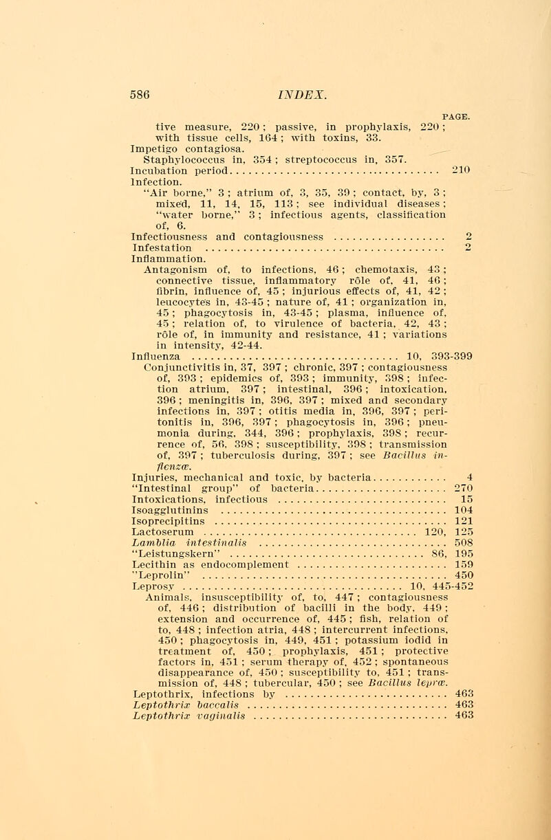 PAGE. tive measure, 220; passive, in prophylaxis, 220; with tissue cells, 164 ; with toxins, 33. Impetigo contagiosa. Staphylococcus in, 354; streptococcus in, 357. Incubation period 210 Infection. Air borne, 3 ; atrium of, 3, 35, 39; contact, by, 3 ; mixed, 11, 14, 15, 113; see individual diseases; water borne, 3; infectious agents, classification of, 6. Infectiousness and contagiousness 2 Infestation 2 Inflammation. Antagonism of, to infections, 46; chemotaxis, 43; connective tissue, inflammatory role of, 41, 46; fibrin, influence of, 45 ; injurious effects of, 41, 42 ; leucocyte's in, 43-45 ; nature of, 41; organization in, 45; phagocytosis in, 43-45; plasma, influence of, 45; relation of, to virulence of bacteria, 42, 43; role of, in immunity and resistance, 41 ; variations in intensity, 42-44. Influenza 10, 393-399 Conjunctivitis in, 37, 397 ; chronic, 397 ; contagiousness of, 393; epidemics of, 393; immunity, 398; infec- tion atrium, 397; intestinal, 396; intoxication, 396 ; meningitis in, 396, 397 ; mixed and secondary infections in, 397 ; otitis media in, 396, 397 ; peri- tonitis in, 396, 397; phagocytosis in, 396; pneu- monia during, 344, 396; prophylaxis, 398; recur- rence of, 56, 398 ; susceptibility, 398; transmission of, 397; tuberculosis during, 397 ; see Bacillus in- flcnzw. Injuries, mechanical and toxic, by bacteria 4 Intestinal group of bacteria 270 Intoxications, infectious 15 Isoagglutinins 104 Isoprecipitins 121 Lactoserum 120, 125 Lamblia intestinal is 508 Leistungskern S6, 195 Lecithin as endocomplement 159 Leprolin 450 Leprosy 10. 445-452 Animals, insusceptibility of, to, 447; contagiousness of, 446; distribution of bacilli in the body. 449; extension and occurrence of, 445; fish, relation of to, 448 ; infection atria, 448 ; intercurrent infections, 450 ; phagocytosis in, 449, 451 ; potassium iodid in treatment of, 450; prophylaxis, 451; protective factors in, 451 ; serum therapy of, 452 ; spontaneous disappearance of, 450 ; susceptibility to, 451 ; trans- mission of, 448 ; tubercular, 450 ; see Bacillus lepra. Leptothrix, infections by 463 Leptothrix baccalis 463 Leptothrix vaginalis 463
