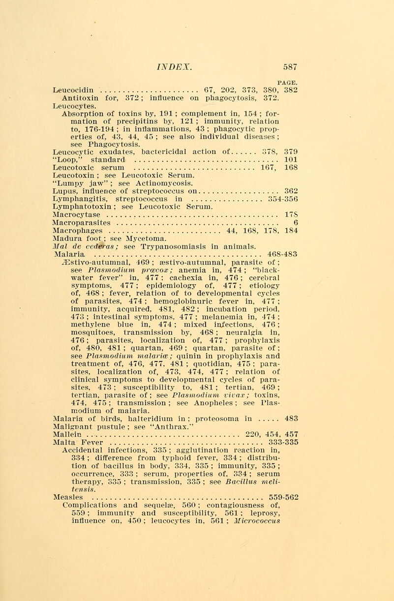PAGE. Leucocidin 67, 202, 373, 380, 382 Antitoxin for, 372; influence on phagocytosis, 372. Leucocytes. Absorption of toxins by, 191 ; complement in, 154 ; for- mation of precipitins by, 121 ; immunity, relation to, 176-194 ; in inflammations, 43 ; phagocytic prop- erties of, 43, 44, 45 ; see also individual diseases ; see Phagocytosis. Leucocytic exudates, bactericidal action of 378, 379 Loop, standard 101 Leucotoxic serum 167, 168 Leucotoxin; see Leucotoxic Serum. Lumpy jaw ; see Actinomycosis. Lupus, influence of streptococcus on 362 Lymphangitis, streptococcus in 354-356 Lymphatotoxin; see Leucotoxic Serum. Macrocytase ITS Macroparasites 6 Macrophages 44, 168, 178, 184 Madura foot; see Mycetoma. Mai de cederas; see Trypanosomiasis in animals. Malaria 468-483 JEstivo-autumnal, 469 ; aestivo-autuinnal, parasite of; see Plasmodium prwcox; anemia in, 474; black- water fever in, 477: cachexia in, 476; cerebral symptoms, 477; epidemiology of, 477; etiology of, 468 ; fever, relation of to developmental cycles of parasites, 474; hemoglobinuric fever in, 477 ; immunity, acquired, 481, 482; incubation period, 473 ; intestinal symptoms. 477 ; melanemia in, 474 ; methylene blue in, 474; mixed infections, 476; mosquitoes, transmission by, 468; neuralgia in, 476; parasites, localization of, 477 ; prophylaxis of, 480, 481 ; quartan, 469; quartan, parasite of; see Plasmodium malariw; quinin in prophylaxis and treatment of, 476, 477, 481 ; quotidian, 475 ; para- sites, localization of, 473, 474, 477; relation of clinical symptoms to developmental cycles of para- sites, 473; susceptibility to, 481; tertian, 469; tertian, parasite of; see Plasmodium vivax; toxins, 474, 475; transmission; see Anopheles; see Plas- modium of malaria. Malaria of birds, halteridium in; proteosoma in 483 Malignant pustule ; see Anthrax. Mallein 220, 454, 457 Malta Fever 333-335 Accidental infections, 335; agglutination reaction in, 334; difference from typhoid fever, 334; distribu- tion of bacillus in body, 334, 335 ; immunity, 335 ; occurrence, 333 ; serum, properties of, 334; serum therapy, 335 ; transmission, 335 ; see Bacillus meli- tensis. Measles 559-562 Complications and sequelae, 560; contagiousness of, 559; immunity and susceptibility, 561 ; leprosy, influence on, 450; leucocytes in, 561 ; Micrococcus