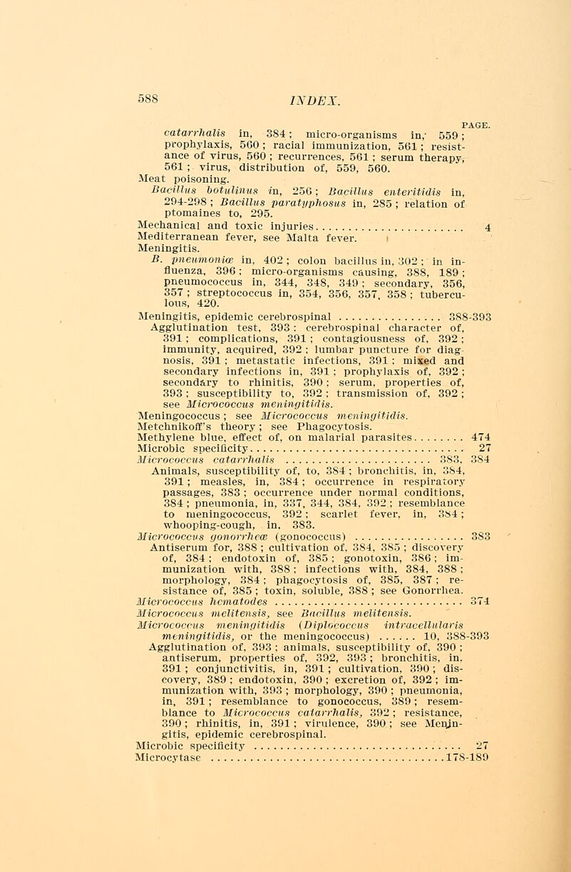 PAGE. catarrhalis in, 384; micro-organisms in,' 559; prophylaxis, 560; racial immunization, 561; resist- ance of virus, 560 ; recurrences, 561 ; serum therapy, 561 ; virus, distribution of, 559, 560. Meat poisoning. Bacillus botuUnus in, 256; Bacillus enteritidis in, 294-298 ; Bacillus paratyphosus in, 2S5 ; relation of ptomaines to, 295. Mechanical and toxic injuries 4 Mediterranean fever, see Malta fever. Meningitis. B. pneumonia in, 402 ; colon bacillus in, 302 ; in in- fluenza, 396; micro-organisms causing, 388, 189 ; pneumococcus in, 344, 348, 349 ; secondary, 356, 357 ; streptococcus in, 354, 356, 357 358 ; tubercu- lous, 420. Meningitis, epidemic cerebrospinal 388-393 Agglutination test, 393 : cerebrospinal character of, 391; complications, 391 ; contagiousness of, 392; immunity, acquired, 392 ; lumbar puncture for diag- nosis, 391 ; metastatic infections, 391; mixed and secondary infections in, 391 ; prophylaxis of, 392 ; secondary to rhinitis, 390; serum, properties of, 393; susceptibility to, 392; transmission of, 392; see Micrococcus meningitidis. Meningococcus; see Micrococcus meningitidis. Metchnikoff's theory; see Phagocytosis. Methylene blue, effect of, on malarial parasites 474 Microbic specificity 27 Micrococcus catarrhalis 383, 384 Animals, susceptibility of, to, 384 ; bronchitis, in, 384, 391 ; measles, in, 384; occurrence in respiratory passages, 383 ; occurrence under normal conditions, 384 ; pneumonia, in, 337, 344, 384, 392 ; resemblance to meningococcus, 392; scarlet fever, in, 384; whooping-cough, in, 383. Micrococcus gonorrheal (gonococcus) 383 Antiserum for, 388 ; cultivation of, 384, 385 ; discovery of, 384; endotoxin of, 385; gonotoxin, 386; im- munization with, 388; infections with, 384, 388; morphology, 384; phagocytosis of, 385, 387; re- sistance of, 385 ; toxin, soluble, 388 ; see Gonorrhea. Micrococcus hcmatodes 371 Micrococcus melitensis, see Bacillus melitensis. Micrococcus meningitidis (Diplococcus intracellularis meningitidis, or the meningococcus) 10, 388-393 Agglutination of, 393 ; animals, susceptibility of, 390 ; antiserum, properties of, 392, 393; bronchitis, in, 391 ; conjunctivitis, in, 391 ; cultivation, 390 ; dis- covery, 389 ; endotoxin, 390 ; excretion of, 392 ; im- munization with, 393 ; morphology, 390 ; pneumonia, in, 391 ; resemblance to gonococcus, 389; resem- blance to Micrococcus catarrhalis, 392; resistance, 390; rhinitis, in, 391; virulence, 390; see Menin- gitis, epidemic cerebrospinal. Microbic specificity 27 Microcytase 17S-180